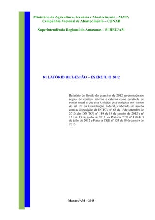 Ministério da Agricultura, Pecuária e Abastecimento - MAPA
Companhia Nacional de Abastecimento – CONAB
Superintendência Regional do Amazonas – SUREG/AM
RELATÓRIO DE GESTÃO – EXERCÍCIO 2012
Relatório de Gestão do exercício de 2012 apresentado aos
órgãos de controle interno e externo como prestação de
contas anual a que esta Unidade está obrigada nos termos
do art. 70 da Constituição Federal, elaborado de acordo
com as disposições da IN TCU nº 63 de 1º de setembro de
2010, das DN TCU nº 119 de 18 de janeiro de 2012 e nº
121 de 13 de junho de 2012, da Portaria TCU nº 150 de 3
de julho de 2012 e Portaria CGU nº 133 de 18 de janeiro de
2013.
Manaus/AM – 2013
 