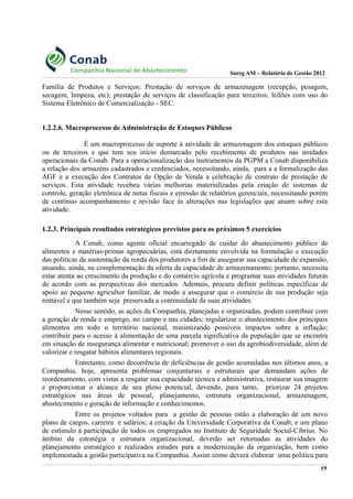Sureg AM – Relatório de Gestão 2012
Família de Produtos e Serviços: Prestação de serviços de armazenagem (recepção, pesagem,
secagem, limpeza, etc); prestação de serviços de classificação para terceiros; leilões com uso do
Sistema Eletrônico de Comercialização - SEC.
1.2.2.6. Macroprocesso de Administração de Estoques Públicos
É um macroprocesso de suporte à atividade de armazenagem dos estoques públicos
ou de terceiros e que tem seu início demarcado pelo recebimento de produtos nas unidades
operacionais da Conab. Para a operacionalização dos instrumentos da PGPM a Conab disponibiliza
a relação dos armazéns cadastrados e credenciados, necessitando, ainda, para a a formalização das
AGF e a execução dos Contratos de Opção de Venda a celebração de contrato de prestação de
serviços. Esta atividade recebeu várias melhorias materializadas pela criação de sistemas de
controle, geração eletrônica de notas fiscais e emissão de relatórios gerenciais, necessitando porém
de contínuo acompanhamento e revisão face às alterações nas legislações que atuam sobre esta
atividade.
1.2.3. Principais resultados estratégicos previstos para os próximos 5 exercícios
A Conab, como agente oficial encarregado de cuidar do abastecimento público de
alimentos e matérias-primas agropecuárias, está diretamente envolvida na formulação e execução
das políticas de sustentação da renda dos produtores a fim de assegurar sua capacidade de expansão,
atuando, ainda, na complementação da oferta da capacidade de armazenamento; portanto, necessita
estar atenta ao crescimento da produção e do comércio agrícola e programar suas atividades futuras
de acordo com as perspectivas dos mercados. Ademais, procura definir políticas específicas de
apoio ao pequeno agricultor familiar, de modo a assegurar que o comércio de sua produção seja
rentável e que também seja preservada a continuidade de suas atividades.
Nesse sentido, as ações da Companhia, planejadas e organizadas, podem contribuir com
a geração de renda e emprego, no campo e nas cidades; regularizar o abastecimento dos principais
alimentos em todo o território nacional, minimizando possíveis impactos sobre a inflação;
contribuir para o acesso à alimentação de uma parcela significativa da população que se encontra
em situação de insegurança alimentar e nutricional; promover o uso da agrobiodiversidade, além de
valorizar e resgatar hábitos alimentares regionais.
Entretanto, como decorrência de deficiências de gestão acumuladas nos últimos anos, a
Companhia, hoje, apresenta problemas conjunturais e estruturais que demandam ações de
reordenamento, com vistas a resgatar sua capacidade técnica e administrativa, restaurar sua imagem
e proporcionar o alcance de seu pleno potencial, devendo, para tanto, priorizar 24 projetos
estratégicos nas áreas de pessoal, planejamento, estrutura organizacional, armazenagem,
abastecimento e geração de informação e conhecimentos.
Entre os projetos voltados para a gestão de pessoas estão a elaboração de um novo
plano de cargos, carreira e salários; a criação da Universidade Corporativa da Conab; e um plano
de estímulo à participação de todos os empregados no Instituto de Seguridade Social-Cibrius. No
âmbito da estratégia e estrutura organizacional, deverão ser retomadas as atividades do
planejamento estratégico e realizados estudos para a modernização da organização, bem como
implementada a gestão participativa na Companhia. Assim como deverá elaborar uma politica para
19
 