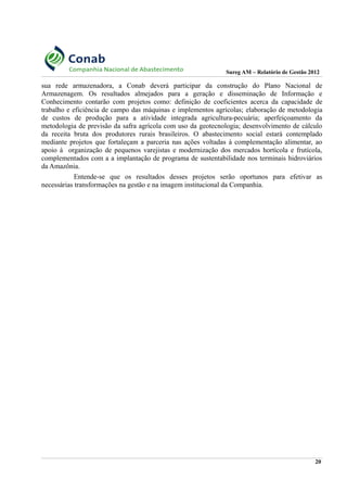 Sureg AM – Relatório de Gestão 2012
sua rede armazenadora, a Conab deverá participar da construção do Plano Nacional de
Armazenagem. Os resultados almejados para a geração e disseminação de Informação e
Conhecimento contarão com projetos como: definição de coeficientes acerca da capacidade de
trabalho e eficiência de campo das máquinas e implementos agrícolas; elaboração de metodologia
de custos de produção para a atividade integrada agricultura-pecuária; aperfeiçoamento da
metodologia de previsão da safra agrícola com uso da geotecnologia; desenvolvimento de cálculo
da receita bruta dos produtores rurais brasileiros. O abastecimento social estará contemplado
mediante projetos que fortaleçam a parceria nas ações voltadas à complementação alimentar, ao
apoio à organização de pequenos varejistas e modernização dos mercados hortícola e frutícola,
complementados com a a implantação de programa de sustentabilidade nos terminais hidroviários
da Amazônia.
Entende-se que os resultados desses projetos serão oportunos para efetivar as
necessárias transformações na gestão e na imagem institucional da Companhia.
20
 