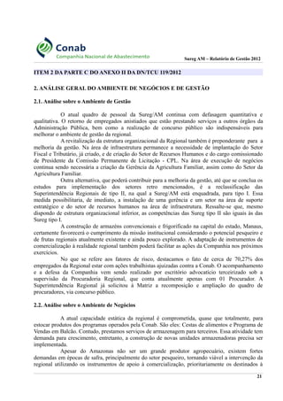 Sureg AM – Relatório de Gestão 2012
ITEM 2 DA PARTE C DO ANEXO II DA DN/TCU 119/2012
2. ANÁLISE GERAL DO AMBIENTE DE NEGÓCIOS E DE GESTÃO
2.1. Análise sobre o Ambiente de Gestão
O atual quadro de pessoal da Sureg/AM continua com defasagem quantitativa e
qualitativa. O retorno de empregados anistiados que estão prestando serviços a outros órgãos da
Administração Pública, bem como a realização de concurso público são indispensáveis para
melhorar o ambiente de gestão da regional.
A revitalização da estrutura organizacional da Regional também é preponderante para a
melhoria da gestão. Na área de infraestrutura permanece a necessidade de implantação do Setor
Fiscal e Tributário, já criado, e de criação do Setor de Recursos Humanos e do cargo comissionado
de Presidente da Comissão Permanente de Licitação - CPL. Na área de execução de negócios
continua sendo necessária a criação da Gerência da Agricultura Familiar, assim como do Setor da
Agricultura Familiar.
Outra alternativa, que poderá contribuir para a melhoria da gestão, até que se conclua os
estudos para implementação dos setores retro mencionados, é a reclassificação das
Superintendência Regionais de tipo II, na qual a Sureg/AM está enquadrada, para tipo I. Essa
medida possibilitaria, de imediato, a instalação de uma gerência e um setor na área de suporte
estratégico e do setor de recursos humanos na área de infraestrutura. Ressalte-se que, mesmo
dispondo de estrutura organizacional inferior, as competências das Sureg tipo II são iguais às das
Sureg tipo I.
A construção de armazéns convencionais e frigorificado na capital do estado, Manaus,
certamente favorecerá o cumprimento da missão institucional considerando o potencial pesqueiro e
de frutas regionais atualmente existente e ainda pouco explorado. A adaptação de instrumentos de
comercialização à realidade regional também poderá facilitar as ações da Companhia nos próximos
exercícios.
No que se refere aos fatores de risco, destacamos o fato de cerca de 70,27% dos
empregados da Regional estar com ações trabalhistas ajuizadas contra a Conab. O acompanhamento
e a defesa da Companhia vem sendo realizado por escritório advocatício terceirizado sob a
supervisão da Procuradoria Regional, que conta atualmente apenas com 01 Procurador. A
Superintendência Regional já solicitou à Matriz a recomposição e ampliação do quadro de
procuradores, via concurso público.
2.2. Análise sobre o Ambiente de Negócios
A atual capacidade estática da regional é comprometida, quase que totalmente, para
estocar produtos dos programas operados pela Conab. São eles: Cestas de alimentos e Programa de
Vendas em Balcão. Contudo, prestamos serviços de armazenagem para terceiros. Essa atividade tem
demanda para crescimento, entretanto, a construção de novas unidades armazenadoras precisa ser
implementada.
Apesar do Amazonas não ser um grande produtor agropecuário, existem fortes
demandas em épocas de safra, principalmente do setor pesqueiro, tornando viável a intervenção da
regional utilizando os instrumentos de apoio à comercialização, prioritariamente os destinados à
21
 