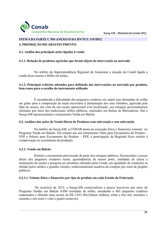 Sureg AM – Relatório de Gestão 2012
ITEM 4 DA PARTE C DO ANEXO II DA DN/TCU 119/2012
4. PROMOÇÃO DO ABASTECIMENTO
4.1. Análise das principais ações ligadas à venda
4.1.1. Relação de produtos agrícolas que foram objeto de intervenção no mercado
No âmbito da Superintendência Regional do Amazonas a atuação da Conab ligada a
venda ficou restrita a Milho em Grãos.
4.1.2. Principais critérios adotados para definição das intervenções no mercado por produto,
bem como para a escolha do instrumento utilizado
É reconhecida a dificuldade dos pequenos criadores em suprir suas demandas de milho
em grãos para a composição da ração necessária à alimentação dos seus rebanhos, agravada pela
falta de acesso, em vista da sua escala operacional e/ou localização, aos estoques governamentais
ofertados por meio dos tradicionais leilões públicos, realizados em Bolsas de Mercadorias. Daí a
Sureg/AM operacionalizar o instrumento Venda em Balcão
4.2. Análises das ações de Venda Direta de Produtos com subvenção e sem subvenção
No âmbito da Sureg/AM, a CONAB atuou na execução física e financeira somente no
Programa Venda em Balcão. Em relação aos aos intrumentos Valor para Escoamento do Produto –
VEP e Prêmio para Escoamento do Produto – PEP, a participação da Regional ficou restrita à
comprovação no escoamento da produção.
4.2.1. Venda em Balcão
Permite o escoamento pulverizado de parte dos estoques públicos, favorecendo o acesso
direto dos pequenos criadores rurais, agroindústrias de menor porte, entidades de classe e
instituições de ensino e pesquisa aos produtos ofertados pela Conab, em igualdade de condições às
obtidas pelos médios e grandes clientes, tradicionalmente usuários de compras por meio de pregões
públicos.
4.2.1.1. Volume físico e financeiro por tipo de produto em cada Estado da Federação
No exercício de 2012, a Sureg/AM comercializou a preços acessíveis por meio do
Programa Vendas em Balcão 4.099 toneladas de milho, atendendo a 465 pequenos criadores
cadastrados e obtendo uma receita de R$ 2.033.366,24(dois milhões, trinta e três mil, trezentos e
sessenta e seis reais e vinte e quatro centavos).
28
 