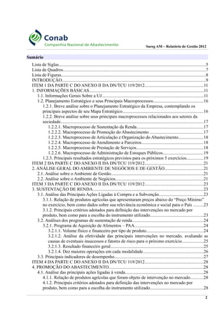 Sureg AM – Relatório de Gestão 2012
Sumário
Lista de Siglas..................................................................................................................................5
Lista de Quadros..............................................................................................................................7
Lista de Figuras................................................................................................................................8
INTRODUÇÃO...............................................................................................................................9
ITEM 1 DA PARTE C DO ANEXO II DA DN/TCU 119/2012....................................................11
1. INFORMAÇÕES BÁSICAS.....................................................................................................11
1.1. Informações Gerais Sobre a UJ..........................................................................................11
1.2. Planejamento Estratégico e seus Principais Macroprocessos............................................16
1.2.1. Breve análise sobre o Planejamento Estratégico da Empresa, contemplando os
principais aspectos de seu Mapa Estratégico.......................................................................16
1.2.2. Breve análise sobre seus principais macroprocessos relacionados aos setores da
sociedade..............................................................................................................................17
1.2.2.1. Macroprocesso de Sustentação da Renda...........................................................17
1.2.2.2. Macroprocesso de Promoção do Abastecimento ...............................................17
1.2.2.3. Macroprocesso de Articulação e Organização do Abastecimento......................18
1.2.2.4. Macroprocesso de Atendimento a Parceiros.......................................................18
1.2.2.5. Macroprocesso de Prestação de Serviços...........................................................18
1.2.2.6. Macroprocesso de Administração de Estoques Públicos....................................19
1.2.3. Principais resultados estratégicos previstos para os próximos 5 exercícios...............19
ITEM 2 DA PARTE C DO ANEXO II DA DN/TCU 119/2012....................................................21
2. ANÁLISE GERAL DO AMBIENTE DE NEGÓCIOS E DE GESTÃO..................................21
2.1. Análise sobre o Ambiente de Gestão..................................................................................21
2.2. Análise sobre o Ambiente de Negócios..............................................................................21
ITEM 3 DA PARTE C DO ANEXO II DA DN/TCU 119/2012....................................................23
3. SUSTENTAÇÃO DE RENDA..................................................................................................23
3.1. Análise das Principais Ações Ligadas à Compra e a Subvenção.......................................23
3.1.1. Relação de produtos agrícolas que apresentaram preços abaixo do “Preço Mínimo”
no exercício, bem como dados sobre sua relevância econômica e social para o País .........23
3.1.2. Principais critérios adotados para definição das intervenções no mercado por
produto, bem como para a escolha do instrumento utilizado...............................................23
3.2. Análises dos programas de sustentação de renda...............................................................24
3.2.1. Programa de Aquisição de Alimentos – PAA.............................................................24
3.2.1.1. Volume físico e financeiro por tipo de produto..................................................24
3.2.1.2. Análise da efetividade das principais intervenções no mercado, avaliando as
causas de eventuais insucessos e fatores de risco para o próximo exercício...................25
3.2.1.3. Resultado financeiro geral..................................................................................25
3.2.1.4. Dez maiores operações em cada modalidade.....................................................26
3.3. Principais indicadores de desempenho...............................................................................27
ITEM 4 DA PARTE C DO ANEXO II DA DN/TCU 119/2012....................................................28
4. PROMOÇÃO DO ABASTECIMENTO....................................................................................28
4.1. Análise das principais ações ligadas à venda.....................................................................28
4.1.1. Relação de produtos agrícolas que foram objeto de intervenção no mercado...........28
4.1.2. Principais critérios adotados para definição das intervenções no mercado por
produto, bem como para a escolha do instrumento utilizado...............................................28
2
 