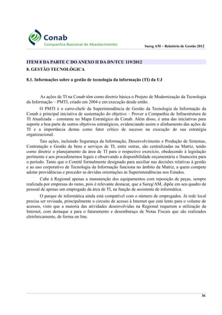 Sureg AM – Relatório de Gestão 2012
ITEM 8 DA PARTE C DO ANEXO II DA DN/TCU 119/2012
8. GESTÃO TECNOLÓGICA
8.1. Informações sobre a gestão de tecnologia da informação (TI) da UJ
As ações de TI na Conab têm como diretriz básica o Projeto de Modernização da Tecnologia
da Informação – PMTI, criado em 2004 e em execução desde então.
O PMTI é o carro-chefe da Superintendência de Gestão da Tecnologia da Informação da
Conab e principal iniciativa de sustentação do objetivo – Prover a Companhia de Infraestrutura de
TI Atualizada – constante no Mapa Estratégico da Conab. Além disso, é uma das iniciativas para
suporte a boa parte de outros objetivos estratégicos, evidenciando assim o alinhamento das ações de
TI e a importância destas como fator crítico de sucesso na execução de sua estratégia
organizacional.
Tais ações, incluindo Segurança da Informação, Desenvolvimento e Produção de Sistemas,
Contratação e Gestão de bens e serviços de TI, entre outras, são centralizadas na Matriz, tendo
como diretriz o planejamento da área de TI para o respectivo exercício, obedecendo à legislação
pertinente e aos procedimentos legais e observando a disponibilidade orçamentária e financeira para
o período. Tanto que o Comitê formalmente designado para auxiliar nas decisões relativas à gestão
e ao uso corporativo de Tecnologia da Informação funciona no âmbito da Matriz, a quem compete
adotar providências e proceder as devidas orientações às Superintendências nos Estados.
Cabe à Regional apenas a manutenção dos equipamentos com reposição de peças, sempre
realizada por empresas do ramo, pois é relevante destacar, que a Sureg/AM, dipõe em seu quadro de
pessoal de apenas um empregado da área de TI, na função de assistente de informática.
O parque de informática ainda está compatível com o número de empregados. Já rede local
precisa ser revisada, principalmente o circuito de acesso à Internet que está lento para o volume de
acessos, visto que a maioria das atividades desenvolvidas na Regional requerem a utilização da
Internet, com destaque a para o faturamento e desembaraço de Notas Fiscais que são realizados
eletrônicamente, de forma on line.
36
 