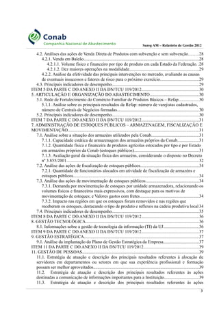 Sureg AM – Relatório de Gestão 2012
4.2. Análises das ações de Venda Direta de Produtos com subvenção e sem subvenção.........28
4.2.1. Venda em Balcão........................................................................................................28
4.2.1.1. Volume físico e financeiro por tipo de produto em cada Estado da Federação..28
4.2.1.2. Dez maiores operações na modalidade...............................................................29
4.2.2. Análise da efetividade das principais intervenções no mercado, avaliando as causas
de eventuais insucessos e fatores de risco para o próximo exercício...................................29
4.3. Principais indicadores de desempenho...............................................................................29
ITEM 5 DA PARTE C DO ANEXO II DA DN/TCU 119/2012....................................................30
5. ARTICULAÇÃO E ORGANIZAÇÃO DO ABASTECIMENTO............................................30
5.1. Rede de Fortalecimento do Comércio Familiar de Produtos Básicos – Refap..................30
5.1.1. Análise sobre os principais resultados da Refap: número de varejistas cadastrados,
número de Centrais de Negócios formadas..........................................................................30
5.2. Principais indicadores de desempenho...............................................................................30
ITEM 7 DA PARTE C DO ANEXO II DA DN/TCU 119/2012....................................................31
7. ADMINISTRAÇÃO DE ESTOQUES PÚBLICOS – ARMAZENAGEM, FISCALIZAÇÃO E
MOVIMENTAÇÃO......................................................................................................................31
7.1. Análise sobre a situação dos armazéns utilizados pela Conab...........................................31
7.1.1. Capacidade estática de armazenagem dos armazéns próprios da Conab...................31
7.1.2. Quantidade física e financeira de produtos agrícolas estocados por tipo e por Estado
em armazéns próprios da Conab (estoques públicos)..........................................................31
7.1.3. Avaliação geral da situação física dos armazéns, considerando o disposto no Decreto
nº 3.855/2001........................................................................................................................32
7.2. Análise das ações de fiscalização de estoques públicos.....................................................34
7.2.1. Quantidade de funcionários alocados em atividade de fiscalização de armazéns e
estoques públicos..................................................................................................................34
7.3. Análise das ações de movimentação de estoques públicos................................................34
7.3.1. Demanda por movimentação de estoques por unidade armazenadora, relacionando os
volumes físicos e financeiros mais expressivos, com destaque para os motivos de
movimentação de estoques; e Valores gastos com fretes.....................................................34
7.3.2. Impacto nas regiões em que os estoques foram removidos e nas regiões que
receberam os estoques, destacando o tipo de produto e reflexos na cadeia produtiva local 34
7.4. Principais indicadores de desempenho...............................................................................35
ITEM 8 DA PARTE C DO ANEXO II DA DN/TCU 119/2012....................................................36
8. GESTÃO TECNOLÓGICA......................................................................................................36
8.1. Informações sobre a gestão de tecnologia da informação (TI) da UJ................................36
ITEM 9 DA PARTE C DO ANEXO II DA DN/TCU 119/2012....................................................37
9. GESTÃO ESTRATÉGICA........................................................................................................37
9.1. Análise da implantação do Plano de Gestão Estratégica da Empresa................................37
ITEM 11 DA PARTE C DO ANEXO II DA DN/TCU 119/2012..................................................39
11. GESTÃO DE PESSOAS.........................................................................................................39
11.1. Estratégia de atuação e descrição dos principais resultados referentes à alocação de
servidores em departamentos ou setores em que sua experiência profissional e formação
possam ser melhor aproveitados...............................................................................................39
11.2. Estratégia de atuação e descrição dos principais resultados referentes às ações
destinadas a comunicação de informações importantes para a Instituição...............................39
11.3. Estratégia de atuação e descrição dos principais resultados referentes às ações
3
 