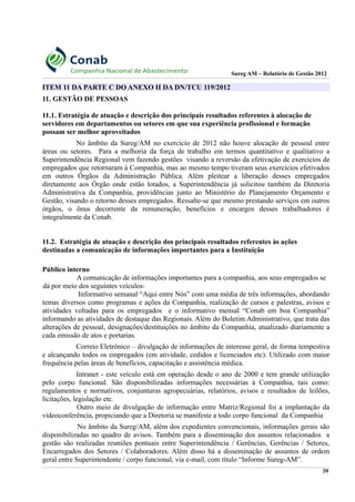 Sureg AM – Relatório de Gestão 2012
ITEM 11 DA PARTE C DO ANEXO II DA DN/TCU 119/2012
11. GESTÃO DE PESSOAS
11.1. Estratégia de atuação e descrição dos principais resultados referentes à alocação de
servidores em departamentos ou setores em que sua experiência profissional e formação
possam ser melhor aproveitados
No âmbito da Sureg/AM no exercício de 2012 não houve alocação de pessoal entre
áreas ou setores. Para a melhoria da força de trabalho em termos quantitativo e qualitativo a
Superintendência Regional vem fazendo gestões visando a reversão da efetivação de exercícios de
empregados que retornaram à Companhia, mas ao mesmo tempo tiveram seus exercícios efetivados
em outros Órgãos da Administração Pública. Além pleitear a liberação desses empregados
diretamente aos Órgão onde estão lotados, a Superintendência já solicitou também da Diretoria
Administrativa da Companhia, providências junto ao Ministério do Planejamento Orçamento e
Gestão, visando o retorno desses empregados. Ressalte-se que mesmo prestando serviços em outros
órgãos, o ônus decorrente da remuneração, benefícios e encargos desses trabalhadores é
integralmente da Conab.
11.2. Estratégia de atuação e descrição dos principais resultados referentes às ações
destinadas a comunicação de informações importantes para a Instituição
Público interno
A comunicação de informações importantes para a companhia, aos seus empregados se
dá por meio dos seguintes veículos:
Informativo semanal “Aqui entre Nós” com uma média de três informações, abordando
temas diversos como programas e ações da Companhia, realização de cursos e palestras, avisos e
atividades voltadas para os empregados e o informativo mensal “Conab em boa Companhia”
informando as atividades de destaque das Regionais. Além do Boletim Administrativo, que trata das
alterações de pessoal, designações/destituições no âmbito da Companhia, atualizado diariamente a
cada emissão de atos e portarias.
Correio Eletrônico – divulgação de informações de interesse geral, de forma tempestiva
e alcançando todos os empregados (em atividade, cedidos e licenciados etc). Utilizado com maior
frequência pelas áreas de benefícios, capacitação e assistência médica.
Intranet - este veículo está em operação desde o ano de 2000 e tem grande utilização
pelo corpo funcional. São disponibilizadas informações necessárias à Companhia, tais como:
regulamentos e normativos, conjunturas agropecuárias, relatórios, avisos e resultados de leilões,
licitações, legislação etc.
Outro meio de divulgação de informação entre Matriz/Regional foi a implantação da
videoconferência, propiciando que a Diretoria se manifeste a todo corpo funcional da Companhia
No âmbito da Sureg/AM, além dos expedientes convencionais, informações gerais são
disponibilizadas no quadro de avisos. Também para a disseminação dos assuntos relacionados a
gestão são realizadas reuniões pontuais entre Superintendência / Gerências, Gerências / Setores,
Encarregados dos Setores / Colaboradores. Além disso há a disseminação de assuntos de ordem
geral entre Superintendente / corpo funcional, via e-mail, com título “Informe Sureg-AM”.
39
 
