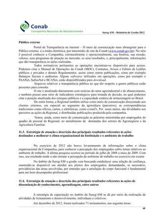 Sureg AM – Relatório de Gestão 2012
Público externo
Portal da Transparência na internet – O meio de comunicação mais abrangente para o
Público externo é a mídia eletrônica, por intermédio do site da Conab (www.conab.gov.br). No sítio
é possível conhecer a Companhia, estruturalmente e operacionalmente, sua história, sua missão,
valores, seus programas de atuação no mercado, os seus resultados, e, principalmente, informações
que dão transparência às ações realizadas.
Todos normativos pertinentes as operações encontram-se disponivéis para acesso.
Podemos citar o Manual de Operações da Conab (MOC), Contratos, Avisos e Editais de Leilões
públicos e privados e demais Regulamentos, assim como outras publicações, como por exemplo
Balanços Sociais e auditorias. Alguns softwares utilizados em operações, como por exemplo o
PAANet, SafrasNet e BCANet, estão disponiblizados para download.
Arquivos relativos a transparência pública no que diz respeito a gastos públicos estão
presentes para consulta.
O site é atualizado diariamente com notícias do setor agroindustrial e de abastecimento,
e também possuí uma série de indicadores estratégicos para tomada de decisão, no qual podemos
citar a posição atualizada dos estoques públicos e a capacidade estática de armazenagem no Brasil.
De outra forma, a Regional também utiliza como meio de comunicação direcionado aos
clientes externos, em especial ao segmento da agricultura (parceiros), as correspondências
tradicionais como ofícios, cartas, e eletrônicas, como e-mail's. Por esses meios, são divuldados aos
parceiros as ações da Regional, e distribuídas publicações produzida pela companhia.
Temos, ainda, como meio de comunicação as palestras ministradas por empregados do
quadro de pessoal da Regional, no atendimento de demandas dos setores do Agronegócio e da
Agricultura Familiar.
11.3. Estratégia de atuação e descrição dos principais resultados referentes às ações
destinadas a melhorar o clima organizacional da Instituição e o ambiente de trabalho
No exercício de 2012 não houve levantamento de informações sobre o clima
organizacional da Companhia, para conhecer a percepção dos empregados sobre temas relativos ao
ambiente de trabalho. A última pesquisa ocorreu no período de julho de 2008 a maio de 2009. Com
isso, seu resultado tende a não retratar a percepção do ambiente de trabalho no exercício em exame.
No âmbito da Sureg/AM a gestão vem buscando estabelecer uma relação de confiança,
mantendo-se disponível em atender aos pleitos dos empregados, demandando, se necessário,
providências das áreas envolvidas, por entender que a satisfação do corpo funcional é fundamental
para um bom desempenho profissional.
11.4. Estratégia de atuação e descrição dos principais resultados referentes às ações de
disseminação de conhecimento, aprendizagem, entre outras
A estratégia de capacitação no âmbito da Sureg/AM se dá por meio da realização de
atividades de treinamento e desenvolvimento, individuais e coletivos.
Até dezembro de 2012, foram realizados 71 treinamentos, nas seguinte áreas:
40
 