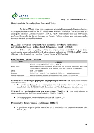 Sureg AM – Relatório de Gestão 2012
11.6. Acúmulo de Cargos, Funções e Empregos Públicos
Na Sureg/AM não existe empregados com acumulação remunerada de cargos, funções
e empregos públicos vedada pelo art. 37, incisos XVI e XVII, da Constituição Federal (nas redações
dadas pelas Emendas Constitucionais nos 19/98 e 34/2001) relativamente aos seus empregados,
conforme Declaração de Cargo, Emprego ou Função Publica, assinado por cada empregado,
constante na pasta funcional de cada um.
11.7. Análise operacional e orçamentária da entidade de previdência complementar
patrocinada pela Conab – Instituto Conab de Seguridade Social – CIBRIUS:
Todos os atos de gestão, controle e acompanhamento da entidade de previdência
complementar patrocinada pela CONAB, são realizados no âmbito da CONAB/MATRIZ e serão
objeto de avaliação pelo órgão central de Controle Interno (CGU-Brasília).
Identificação da Unidade (Entidade)
Nome CIBRIUS
Razão Social
Instituto Conab de Seguridade Social –CIBRIUS
Entidade Fechada de Previdência Privada, sem fins lucrativos, constituída pela Conab
(Patrocinadora-Principal) em 08 de março de 1979, sob a forma de sociedade civil.
CNPJ 00.531.590/0001-89
Endereço SCHGN 706/7 Bloco D nº 42 – Brasília-DF-70740-704 – www.cibrius.com.br
Plano de Benefícios Plano de Benefício Definido–Registrado no CNPB sob o n.º 19.790.007-19
Valor total das contribuições pagas pelos empregados participantes – 2012 (com valores referentes
ao mês de competência)
• No âmbito da Sureg/AM 34 empregados são participantes ativos do Cibrius, com
contribuição total de R$263.038,64, descontado em Foha de Pagamento durante o ano.
Valor total das contribuições pagas pela patrocinadora CONAB – 2012 (com valores referentes ao
mês de competência) Fonte Siafi/Sisdre contas Contábeis 331900703 e 331900701
• O valor pago pela Conab como patrocinadora é R$ 260.467,68.
Demonstrativo do valor pago de benefícios pelo CIBRIUS
• A quantidade de participantes assistidos é de 15 pessoas eu valor pago dos benefícios é de
R$133.4,3,87
48
 
