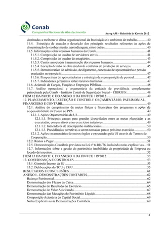 Sureg AM – Relatório de Gestão 2012
destinadas a melhorar o clima organizacional da Instituição e o ambiente de trabalho............40
11.4. Estratégia de atuação e descrição dos principais resultados referentes às ações de
disseminação de conhecimento, aprendizagem, entre outras....................................................40
11.5. Informações sobre recursos humanos da Conab..............................................................41
11.5.1. Composição do quadro de servidores ativos............................................................41
11.5.2. Composição do quadro de estagiários......................................................................43
11.5.3. Custos associados à manutenção dos recursos humanos..........................................44
11.5.4. Locação de mão de obra mediante contratos de prestação de serviços....................45
11.5.5. Demonstrativo de admissão, desligamento, concessão de aposentadoria e pensão
praticados no exercício.........................................................................................................47
11.5.6. Perspectivas de aposentadorias e estratégia de recomposição de pessoal................47
11.5.7. Indicadores gerenciais sobre recursos humanos.......................................................47
11.6. Acúmulo de Cargos, Funções e Empregos Públicos........................................................48
11.7. Análise operacional e orçamentária da entidade de previdência complementar
patrocinada pela Conab – Instituto Conab de Seguridade Social – CIBRIUS:.........................48
ITEM 12 DA PARTE C DO ANEXO II DA DN/TCU 119/2012..................................................49
12. PLANEJAMENTO, EXECUÇÃO E CONTROLE ORÇAMENTÁRIO, PATRIMONIAL,
FINANCEIRO E CONTÁBIL.......................................................................................................49
12.1. Análise do cumprimento de metas físicas e financeiras dos programas e ações de
responsabilidade da Conab no PPA...........................................................................................49
12.1.1. Ações Orçamentárias da UJ......................................................................................49
12.1.1.1. Principais causas para grandes disparidades entre as metas planejadas e as
executadas; comparativos com exercícios anteriores......................................................49
12.1.1.2. Indicadores de desempenho institucionais........................................................50
12.1.1.3. Providências corretivas a serem tomadas para o próximo exercício................50
12.1.2. Ações orçamentárias de outros órgãos e executadas pela UJ através de Termos de
Cooperação...........................................................................................................................50
12.2. Restos a Pagar..................................................................................................................51
12.5. Demonstrações Contábeis previstas na Lei nº 6.404/76, incluindo notas explicativas....51
12.7. Informações sobre a gestão do patrimônio imobiliário de propriedade da Empresa ou
locado de terceiros.....................................................................................................................52
ITEM 13 DA PARTE C DO ANEXO II DA DN/TCU 119/2012..................................................53
13. GOVERNANÇA E CONTROLES .........................................................................................53
13.1. Controle Interno da UJ ....................................................................................................53
13.2. Deliberações do TCU e CGU...........................................................................................55
RESULTADOS E CONCLUSÕES...............................................................................................61
ANEXO I - DEMONSTRAÇÕES CONTÁBEIS.........................................................................62
Balanço Patrimonial..................................................................................................................62
Demonstração dos Fluxos de Caixa..........................................................................................64
Demonstração do Resultado do Exercício................................................................................65
Demonstração do Valor Adicionado..........................................................................................67
Demonstração das Mutações do Patrimônio Líquido...............................................................68
Composição Acionária do Capital Social..................................................................................69
Notas Explicativas às Demonstrações Contábeis......................................................................69
4
 