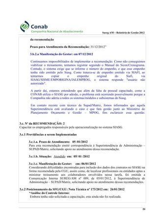 Sureg AM – Relatório de Gestão 2012
da recomendação
Prazo para Atendimento da Recomendação: 31/12/2012”
3.b.2.a Manifestação do Gestor: em 07/12/2012
Continuamos impossibilitados de implementar a recomendação. Como não conseguimos
viabilizar o treinamento, tentamos registrar seguindo o Manual do Sicon/Cronograma.
Contudo, o sistema exige que se informe o número do empenho, e que esse empenho
tenha sido emitido pelo Siasg. Como tratava-se de empenho emitido via SIAFI, ao
tentarmos copiar o empenho original do Siafi, via
SIASG/SISME/EMPORIGINA/IALEMPROG, o sistema responde "usuário não
autorizado".
A partir daí, estamos entendendo que além da falta de pessoal capacitado, como a
CONAB utiliza o SIASG por adesão, o problema está ocorrendo possivelmente porque a
Companhia não aderiu a todos os sistemas/módulos e subsistemas do Siasg.
Em contato recente com técnico da Supad/Matriz, fomos informados que aquela
Superintendência está avaliando o caso e que fará gestão junto ao Ministério do
Planejamento Orçamento e Gestão – MPOG, fins esclarecer essa questão.
3.c. Nº da RECOMENDAÇÃO: 2
Capacitar os empregados responsáveis pela operacionalização no sistema SIASG.
3.c.1 Providências a serem Implementadas
3.c.1.a. Prazo de Atendimento: 05 /01/2012
Para esta recomendação emitir correspondência à Superintendência de Administração –
SUPAD/Matriz, solicitando apoio no atendimento dessa recomendação.
3.c.1.b. Situação: Atendido em: 05/ 01 /2012
3.c.1.c. Manifestação do Gestor: em: 06/01/2012
Considerando dificuldades encontradas para inclusão dos dados dos contratos no SIASG na
forma recomendada pela CGU, assim como, de localizar profissionais ou entidades aptas a
ministrar treinamento aos colaboradores envolvidos nessa tarefa, foi emitida a
Comunicação Interna SUREG/AM nº 009, de 05/01/2012, à Superintendência de
Administração – SUPAD/Matriz, solicitando apoio no atendimento dessas recomendações.
3.c.2 Posicionamento da SFG/CGU: Nota Técnica nº 173/2012 em: 26/01/2012
“Análise do Controle Interno:
Embora tenha sido solicitada a capacitação, esta ainda não foi realizada.
59
 