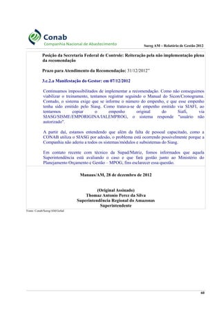 Sureg AM – Relatório de Gestão 2012
Posição da Secretaria Federal de Controle: Reiteração pela não implementação plena
da recomendação
Prazo para Atendimento da Recomendação: 31/12/2012”
3.c.2.a Manifestação do Gestor: em 07/12/2012
Continuamos impossibilitados de implementar a recomendação. Como não conseguimos
viabilizar o treinamento, tentamos registrar seguindo o Manual do Sicon/Cronograma.
Contudo, o sistema exige que se informe o número do empenho, e que esse empenho
tenha sido emitido pelo Siasg. Como tratava-se de empenho emitido via SIAFI, ao
tentarmos copiar o empenho original do Siafi, via
SIASG/SISME/EMPORIGINA/IALEMPROG, o sistema responde "usuário não
autorizado".
A partir daí, estamos entendendo que além da falta de pessoal capacitado, como a
CONAB utiliza o SIASG por adesão, o problema está ocorrendo possivelmente porque a
Companhia não aderiu a todos os sistemas/módulos e subsistemas do Siasg.
Em contato recente com técnico da Supad/Matriz, fomos informados que aquela
Superintendência está avaliando o caso e que fará gestão junto ao Ministério do
Planejamento Orçamento e Gestão – MPOG, fins esclarecer essa questão.
Manaus/AM, 28 de dezembro de 2012
(Original Assinado)
Thomaz Antonio Perez da Silva
Superintendência Regional do Amazonas
Superintendente
Fonte: Conab/Sureg/AM/Gefad
60
 