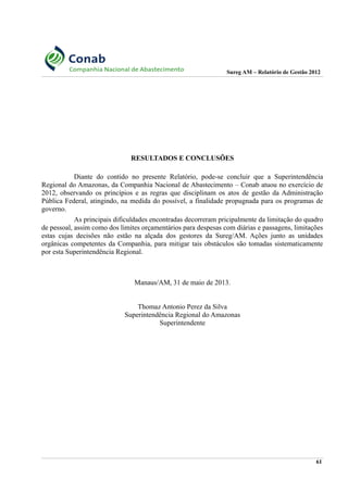 Sureg AM – Relatório de Gestão 2012
RESULTADOS E CONCLUSÕES
Diante do contido no presente Relatório, pode-se concluir que a Superintendência
Regional do Amazonas, da Companhia Nacional de Abastecimento – Conab atuou no exercício de
2012, observando os princípios e as regras que disciplinam os atos de gestão da Administração
Pública Federal, atingindo, na medida do possível, a finalidade propugnada para os programas de
governo.
As principais dificuldades encontradas decorreram pricipalmente da limitação do quadro
de pessoal, assim como dos limites orçamentários para despesas com diárias e passagens, limitações
estas cujas decisões não estão na alçada dos gestores da Sureg/AM. Ações junto as unidades
orgânicas competentes da Companhia, para mitigar tais obstáculos são tomadas sistematicamente
por esta Superintendência Regional.
Manaus/AM, 31 de maio de 2013.
Thomaz Antonio Perez da Silva
Superintendência Regional do Amazonas
Superintendente
61
 