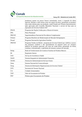 Sureg AM – Relatório de Gestão 2012
produtores quanto aos preços futuros estimulando, assim, a expansão da oferta
agrícola. Durante a safra atuam como um seguro de preço, garantindo ao produtor
uma renda mínima para sua produção, sendo fixados por Portaria Interministerial,
após aprovação pelo Conselho Monetário Nacional, e servem de base para as
aquisições do Governo Federal-AGF
PNUD Programa das Nações Unidas para o Desenvolvimento
PPA Plano Plurianual
PREVIC Superintendência Nacional de Previdência Complementar
Prohort Programa Brasileiro de Modernização do Mercado Hortigranjeiro
Pronaf Programa Nacional de Agricultura Familiar
PROVB Programa Vendas em Balcão - programa do Governo Federal que viabiliza o acesso
dos pequenos criadores e das agroindústrias de pequeno porte aos estoques
públicos de produtos agrícolas, por meio da venda direta, garantindo, de forma
contínua e sistematizada, o suprimento de insumos a preços de mercado.
Refap Rede de Fortalecimento do Comércio Familiar de Produtos Básicos
RI Regimento Interno
SAS Serviço de Assistência à Saúde
SIAFI Sistema Integrado de Administração Financeira
SIASG Sistema de Administração de Serviços Gerais
Sinac Sistema Nacional de Comercialização
Siorg Sistema de Informações Organizacionais do Governo Federal
STN Secretaria do Tesouro Nacional
UA Unidade Armazenadora
VEP Valor de Escoamento do Produto
PEP Prêmio para Escoamento do Produto
6
 