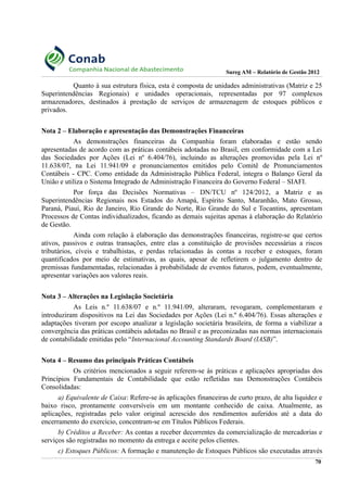 Sureg AM – Relatório de Gestão 2012
Quanto à sua estrutura física, esta é composta de unidades administrativas (Matriz e 25
Superintendências Regionais) e unidades operacionais, representadas por 97 complexos
armazenadores, destinados à prestação de serviços de armazenagem de estoques públicos e
privados.
Nota 2 – Elaboração e apresentação das Demonstrações Financeiras
As demonstrações financeiras da Companhia foram elaboradas e estão sendo
apresentadas de acordo com as práticas contábeis adotadas no Brasil, em conformidade com a Lei
das Sociedades por Ações (Lei nº 6.404/76), incluindo as alterações promovidas pela Lei nº
11.638/07, na Lei 11.941/09 e pronunciamentos emitidos pelo Comitê de Pronunciamentos
Contábeis - CPC. Como entidade da Administração Pública Federal, integra o Balanço Geral da
União e utiliza o Sistema Integrado de Administração Financeira do Governo Federal – SIAFI.
Por força das Decisões Normativas – DN/TCU nº 124/2012, a Matriz e as
Superintendências Regionais nos Estados do Amapá, Espírito Santo, Maranhão, Mato Grosso,
Paraná, Piauí, Rio de Janeiro, Rio Grande do Norte, Rio Grande do Sul e Tocantins, apresentam
Processos de Contas individualizados, ficando as demais sujeitas apenas à elaboração do Relatório
de Gestão.
Ainda com relação à elaboração das demonstrações financeiras, registre-se que certos
ativos, passivos e outras transações, entre elas a constituição de provisões necessárias a riscos
tributários, cíveis e trabalhistas, e perdas relacionadas às contas a receber e estoques, foram
quantificados por meio de estimativas, as quais, apesar de refletirem o julgamento dentro de
premissas fundamentadas, relacionadas à probabilidade de eventos futuros, podem, eventualmente,
apresentar variações aos valores reais.
Nota 3 – Alterações na Legislação Societária
As Leis n.º 11.638/07 e n.º 11.941/09, alteraram, revogaram, complementaram e
introduziram dispositivos na Lei das Sociedades por Ações (Lei n.º 6.404/76). Essas alterações e
adaptações tiveram por escopo atualizar a legislação societária brasileira, de forma a viabilizar a
convergência das práticas contábeis adotadas no Brasil e as preconizadas nas normas internacionais
de contabilidade emitidas pelo “Internacional Accounting Standards Board (IASB)”.
Nota 4 – Resumo das principais Práticas Contábeis
Os critérios mencionados a seguir referem-se às práticas e aplicações apropriadas dos
Princípios Fundamentais de Contabilidade que estão refletidas nas Demonstrações Contábeis
Consolidadas:
a) Equivalente de Caixa: Refere-se às aplicações financeiras de curto prazo, de alta liquidez e
baixo risco, prontamente conversíveis em um montante conhecido de caixa. Atualmente, as
aplicações, registradas pelo valor original acrescido dos rendimentos auferidos até a data do
encerramento do exercício, concentram-se em Títulos Públicos Federais.
b) Créditos a Receber: As contas a receber decorrentes da comercialização de mercadorias e
serviços são registradas no momento da entrega e aceite pelos clientes.
c) Estoques Públicos: A formação e manutenção de Estoques Públicos são executadas através
70
 