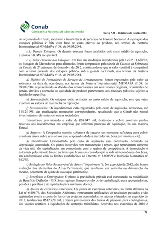 Sureg AM – Relatório de Gestão 2012
do orçamento da União, mediante a transferência de recursos do Tesouro Nacional. A avaliação dos
estoques públicos é feita com base no custo efetivo do produto, nos termos da Portaria
Interministerial MF/MAPA nº 38, de 09/03/2004.
c.1) Demais Estoques: Os demais estoques foram avaliados pelo custo médio de aquisição,
excluído o ICMS recuperável.
c.2) Valor Presente dos Estoques: Em face das mudanças introduzidas pela Lei nº 11.638/07,
os Estoques de Mercadorias para alienação, foram comparados pela tabela de Cálculo da Sobretaxa
da Conab, da 2ª quinzena de dezembro de 2012, constatando-se que o valor contábil é compatível
com o valor presente dos estoques públicos sob a guarda da Conab, nos termos da Portaria
Interministerial MF/MAPA nº 38, de 09/03/2004.
d) Débitos de Prestadores de Serviços de Armazenagem: Foram registrados pelo valor da
sobretaxa na data da ocorrência, nos termos da Portaria Interministerial MF/MAPA nº 38, de
09/03/2004, representando as dívidas dos armazenadores em seus valores originais, decorrentes de
perdas, desvios e alteração de qualidade de produtos pertencentes aos estoques públicos, sujeitos a
legislação específica.
e) Almoxarifado: Os estoques estão avaliados ao custo médio de aquisição, sem que estes
excedam os valores de realização ou reposição.
f) Investimentos: Os investimentos estão registrados pelo custo de aquisição, acrescidos, até
31/12/1995, das atualizações monetárias correspondentes, ressaltando que a Conab não possui
investimentos relevantes em outras sociedades.
Encontra-se provisionado o valor de R$8.047 mil, destinado a cobrir possíveis perdas
relativas aos investimentos em empresas que sofreram processo de liquidação, na sua maioria
Estatal.
g) Seguros: A Companhia mantém cobertura de seguros em montante suficiente para cobrir
eventuais riscos sobre seus ativos e/ou responsabilidades (mercadorias, bens patrimoniais, etc).
h) Imobilizado: Demonstrado pelo custo de aquisição e/ou construção, deduzido da
depreciação acumulada. Os gastos incorridos com manutenção e reparo, que representam aumento
da vida útil, são capitalizados em consonância com o regime de competência. A depreciação é
calculada pelo método linear, às taxas que levam em consideração a vida útil-econômica dos bens,
em conformidade com os limites estabelecidos no Decreto nº 3.000/99 e Instrução Normativa nº
162/98.
i) Redução ao Valor Recuperável de Ativos (“impairment”): No exercício de 2012, não houve
avaliação dos elementos do Ativo Permanente, que resultasse em aumento ou diminuição do
mesmo, decorrente de ajuste de avaliação patrimonial.
j) Benefícios a Empregados: O plano de previdência privada está estruturado na modalidade
de Benefício Definido – BD. Seus regimes financeiros são os de capitalização para aposentadorias,
pensões e pecúlios e de repartição para auxílio ou doença.
k) Ajustes de Exercícios Anteriores: Os ajustes de exercícios anteriores, na forma definida na
Lei nº 6.404/76, das Sociedades Anônimas, representam retificações de resultados passados e são
registrados contra a conta de lucros ou prejuízos acumulados; os ajustes efetuados no exercício de
2012, totalizaram R$12.920 mil, e foram provenientes das baixas de provisão para contingências,
dos valores relativos a liquidações de sentenças trabalhistas, ocorridas nos exercícios de 2010 e
71
 