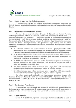 Sureg AM – Relatório de Gestão 2012
Nota 6 – Limite de saque com vinculação de pagamento
O montante de R$294.016 mil, refere-se ao limite de recursos para pagamentos em
2013, de despesas processadas e liquidadas, relativas a gastos com custeio e Termos de Cooperação
Técnica.
Nota 7 – Recursos a Receber do Tesouro Nacional
Por meio do processo automático efetuado pela Secretaria do Tesouro Nacional,
conforme procedimentos definidos no Manual de Contabilidade, macrofunção 02.03.18 – item 7.2 –
Encerramento do Exercício, subitem 7.2.1.2, do Sistema Integrado de Administração Financeira do
Governo Federal – Siafi, foi registrado o total de R$221.547 mil, que contempla o saldo de
Recursos a Receber do Tesouro Nacional por meio do Ministério Supervisor, relativo aos valores
inscritos em Restos a Pagar processados e não processados, cujos recursos ainda não foram
liberados, e valores inscritos em restos a pagar processados em exercícios anteriores, com a seguinte
composição:
• R$27.117 mil: referem-se aos valores inscritos em restos a pagar processados e não
processados em 2012, decorrentes de despesas com encargos da folha de pagamento, custeio
e aquisições de produtos da agricultura familiar, contratadas, a pagar no exercício seguinte;
• R$28.342 mil: referem-se aos valores inscritos em recursos a receber em 2012, decorrentes
das aquisições contratadas em exercícios anteriores para atendimento ao Programa de
Distribuição Emergencial de Alimentos (PRODEA);
• R$155.892 mil: referem-se aos recursos a receber decorrentes de operações com estoques
públicos, representados por valores processados e não processados, inscritos em restos a
pagar, com obrigações a vencer em 2013;
• R$6.160 mil: referem-se aos valores inscritos em restos a pagar, fonte 0178, decorrentes de
despesas com encargos da folha de pagamento, a pagar no exercício seguinte;
• R$4.036 mil: referem-se aos valores inscritos em restos a pagar, fonte 0388, decorrentes de
despesas com encargos da folha de pagamento, a pagar no exercício seguinte.
Os valores citados estão registrados por processamento automático efetuado pela
Secretaria do Tesouro Nacional - STN, nas contas “11216.22.00 - Recursos a Receber para
Pagamento de RP – INSCRIÇÃO” e “11216.25.00 - Recursos a Receber para Pagamento de RP –
RETIFICADORA”.
Nota 8 – Devedores por Fornecimento
O saldo da conta está representado pelo montante de R$129.214 mil, correspondente aos
direitos a receber, decorrentes de vendas de mercadorias, prestação de serviços de armazenagem e
produtos enviados para beneficiamento, cuja baixa é processada na ocasião do retorno deles.
Nota 9 – Contas a Receber
O total de R$459.658 mil, representa a composição dos Créditos a Receber no Curto e
73
 