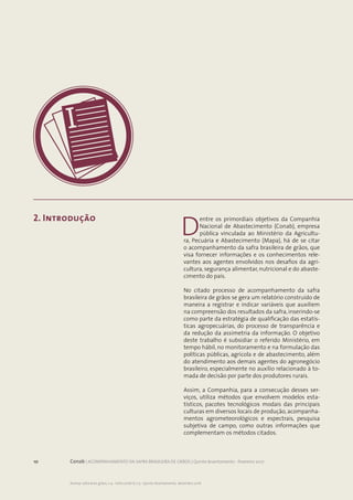10 Conab | ACOMPANHAMENTO DA SAFRA BRASILEIRA DE GRÃOS | Quinto levantamento - fevereiro 2017
Acomp. safra bras. grãos, v. 4 - Safra 2016/17, n 5 - Quinto levantamento, fevereiro 2017
10 Conab | ACOMPANHAMENTO DA SAFRA BRASILEIRA DE GRÃOS | Quinto levantamento - fevereiro 2017
Acomp. safra bras. grãos, v. 4 - Safra 2016/17, n.5 - Quinto levantamento, dezembro 2016
2. Introdução
D
entre os primordiais objetivos da Companhia
Nacional de Abastecimento (Conab), empresa
pública vinculada ao Ministério da Agricultu-
ra, Pecuária e Abastecimento (Mapa), há de se citar
o acompanhamento da safra brasileira de grãos, que
visa fornecer informações e os conhecimentos rele-
vantes aos agentes envolvidos nos desafios da agri-
cultura, segurança alimentar, nutricional e do abaste-
cimento do país.
No citado processo de acompanhamento da safra
brasileira de grãos se gera um relatório construído de
maneira a registrar e indicar variáveis que auxiliem
na compreensão dos resultados da safra, inserindo-se
como parte da estratégia de qualificação das estatís-
ticas agropecuárias, do processo de transparência e
da redução da assimetria da informação. O objetivo
deste trabalho é subsidiar o referido Ministério, em
tempo hábil, no monitoramento e na formulação das
políticas públicas, agrícola e de abastecimento, além
do atendimento aos demais agentes do agronegócio
brasileiro, especialmente no auxílio relacionado à to-
mada de decisão por parte dos produtores rurais.
Assim, a Companhia, para a consecução desses ser-
viços, utiliza métodos que envolvem modelos esta-
tísticos, pacotes tecnológicos modais das principais
culturas em diversos locais de produção, acompanha-
mentos agrometeorológicos e espectrais, pesquisa
subjetiva de campo, como outras informações que
complementam os métodos citados.
 