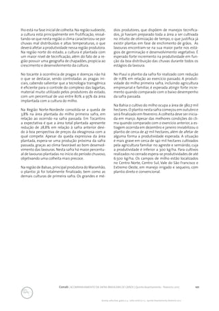 101Conab | ACOMPANHAMENTO DA SAFRA BRASILEIRA DE GRÃOS | Quinto levantamento - fevereiro 2017
Acomp. safra bras. grãos, v. 4 - Safra 2016/17, n 5 - Quinto levantamento, fevereiro 2017
lho está na fase inicial de colheita.Na região sudoeste,
a cultura está principalmente em frutificação, ressal-
tando-se que nesta região o clima caracterizou-se por
chuvas mal distribuídas e altas temperaturas, o que
deverá afetar a produtividade nessa região produtora.
Na região norte do estado, a cultura é plantada com
um maior nível de tecnificação, além do fato de a re-
gião possuir uma geografia de chapadões, propícia ao
crescimento e desenvolvimento da cultura.
No tocante à ocorrência de pragas e doenças não há
o que se destacar, sendo controladas as pragas ini-
ciais, cabendo salientar que a tecnologia transgênica
é eficiente para o controle do complexo das lagartas,
material muito utilizado pelos produtores do estado,
com um percentual de uso entre 80% a 95% da área
implantada com a cultura do milho.
	
Na Região Norte-Nordeste consolida-se a queda de
3,8% na área plantada do milho primeira safra, em
relação ao ocorrido na safra passada. Em Tocantins
a expectativa é que a área total plantada apresente
redução de 28,8% em relação à safra anterior devi-
do à boa perspectiva de preços da oleaginosa com a
qual compete. Apesar da queda expressiva da área
plantada, espera-se uma produção próxima da safra
passada, graças ao clima favorável ao bom desenvol-
vimento das lavouras. Nesta safra há maior percentu-
al de lavouras plantadas no início do período chuvoso,
objetivando uma colheita mais precoce.
Na região de Balsas,principal produtora do Maranhão,
o plantio já foi totalmente finalizado, bem como as
demais culturas de primeira safra. Os grandes e mé-
dios produtores, que dispõem de manejos tecnifica-
dos, já haviam preparado toda a área a ser cultivada
no intuito de otimização de tempo, o que justifica já
existir plantas em fase de enchimento de grãos. As
lavouras encontram-se na sua maior parte nos está-
gios de germinação e desenvolvimento vegetativo. É
esperado forte incremento na produtividade em fun-
ção da boa distribuição das chuvas durante todos os
estágios da lavoura.
No Piauí o plantio da safra foi realizado com redução
de 11,8% em relação ao exercício passado. A produti-
vidade do milho primeira safra, incluindo agricultura
empresarial e familiar, é esperada atingir forte incre-
mento quando comparado com o baixo desempenho
da safra passada.
Na Bahia o cultivo do milho ocupa a área de 380,7 mil
hectares.O plantio nesta safra começou em outubro e
será finalizado em fevereiro. A colheita deve ser inicia-
da em março. Apesar das melhores condições do cli-
ma quando comparado com o exercício anterior, a es-
tiagem ocorrida em dezembro e janeiro inviabilizou o
plantio de cerca de 47 mil hectares, além de afetar de
alguma forma a produtividade esperada. A situação
é mais grave em cerca de 140 mil hectares cultivados
pela agricultura familiar no agreste e semiárido, cuja
a produtividade é inferior a 300 kg/ha. Para cultivos
realizados no cerrado espera-se produtividades de até
6.500 kg/ha. Os campos de milho estão localizados
no Centro Norte, Centro Sul, Vale do São Francisco e
Extremo Oeste, em manejo irrigado e sequeiro, com
plantio direto e convencional.
 