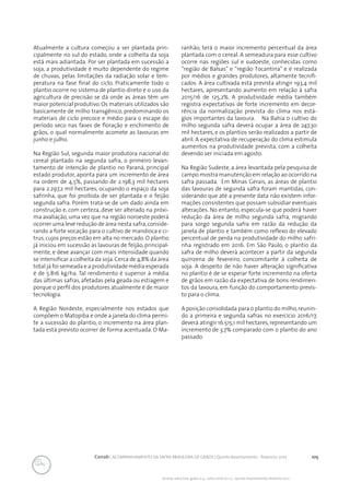 105Conab | ACOMPANHAMENTO DA SAFRA BRASILEIRA DE GRÃOS | Quinto levantamento - fevereiro 2017
Acomp. safra bras. grãos, v. 4 - Safra 2016/17, n 5 - Quinto levantamento, fevereiro 2017
Atualmente a cultura começou a ser plantada prin-
cipalmente no sul do estado, onde a colheita da soja
está mais adiantada. Por ser plantada em sucessão a
soja, a produtividade é muito dependente do regime
de chuvas, pelas limitações da radiação solar e tem-
peratura na fase final do ciclo. Praticamente todo o
plantio ocorre no sistema de plantio direto e o uso da
agricultura de precisão se dá onde as áreas têm um
maior potencial produtivo. Os materiais utilizados são
basicamente de milho transgênico, predominando os
materiais de ciclo precoce e médio para o escape do
período seco nas fases de floração e enchimento de
grãos, o qual normalmente acomete as lavouras em
junho e julho.
Na Região Sul, segunda maior produtora nacional do
cereal plantado na segunda safra, o primeiro levan-
tamento de intenção de plantio no Paraná, principal
estado produtor, aponta para um incremento de área
na ordem de 4,5%, passando de 2.198,3 mil hectares
para 2.297,2 mil hectares, ocupando o espaço da soja
safrinha, que foi proibida de ser plantada e o feijão
segunda safra. Porém trata-se de um dado ainda em
construção e, com certeza, deve ser alterado na próxi-
ma avaliação, uma vez que na região noroeste poderá
ocorrer uma leve redução de área nesta safra,conside-
rando a forte vocação para o cultivo de mandioca e ci-
trus, cujos preços estão em alta no mercado. O plantio
já iniciou em sucessão às lavouras de feijão, principal-
mente, e deve avançar com mais intensidade quando
se intensificar a colheita da soja.Cerca de 4,8% da área
total já foi semeada e a produtividade média esperada
é de 5.816 kg/ha. Tal rendimento é superior à média
das últimas safras, afetadas pela geada ou estiagem e
porque o perfil dos produtores atualmente é de maior
tecnologia.
A Região Nordeste, especialmente nos estados que
compõem o Matopiba e onde a janela do clima permi-
te a sucessão do plantio, o incremento na área plan-
tada está previsto ocorrer de forma acentuada. O Ma-
ranhão, terá o maior incremento percentual da área
plantada com o cereal. A semeadura para esse cultivo
ocorre nas regiões sul e sudoeste, conhecidas como
“região de Balsas” e “região Tocantina” e é realizada
por médios e grandes produtores, altamente tecnifi-
cados. A área cultivada está prevista atingir 193,4 mil
hectares, apresentando aumento em relação à safra
2015/16 de 125,2%. A produtividade média também
registra expectativas de forte incremento em decor-
rência da normalização prevista do clima nos está-
gios importantes da lavoura. Na Bahia o cultivo do
milho segunda safra deverá ocupar a área de 247,30
mil hectares, e os plantios serão realizados a partir de
abril. A expectativa de recuperação do clima estimula
aumentos na produtividade prevista, com a colheita
devendo ser iniciada em agosto.
Na Região Sudeste, a área levantada pela pesquisa de
campo mostra manutenção em relação ao ocorrido na
safra passada. Em Minas Gerais, as áreas de plantio
das lavouras de segunda safra foram mantidas, con-
siderando que até a presente data não existem infor-
mações consistentes que possam subsidiar eventuais
alterações. No entanto, especula-se que poderá haver
redução da área de milho segunda safra, migrando
para sorgo segunda safra em razão da redução da
janela de plantio e também como reflexo do elevado
percentual de perda na produtividade do milho safri-
nha registrado em 2016. Em São Paulo, o plantio da
safra de milho deverá acontecer a partir da segunda
quinzena de fevereiro, concomitante à colheita de
soja. A despeito de não haver alteração significativa
no plantio é de se esperar forte incremento na oferta
de grãos em razão da expectativa de bons rendimen-
tos da lavoura, em função do comportamento previs-
to para o clima.
A posição consolidada para o plantio do milho,reunin-
do a primeira e segunda safras no exercício 2016/17,
deverá atingir 16.515,1 mil hectares, representando um
incremento de 3,7% comparado com o plantio do ano
passado.
 