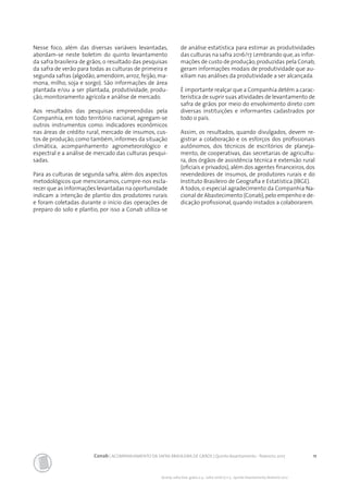 11Conab | ACOMPANHAMENTO DA SAFRA BRASILEIRA DE GRÃOS | Quinto levantamento - fevereiro 2017
Acomp. safra bras. grãos, v. 4 - Safra 2016/17, n 5 - Quinto levantamento, fevereiro 2017
Nesse foco, além das diversas variáveis levantadas,
abordam-se neste boletim do quinto levantamento
da safra brasileira de grãos, o resultado das pesquisas
da safra de verão para todas as culturas de primeira e
segunda safras (algodão, amendoim, arroz, feijão, ma-
mona, milho, soja e sorgo). São informações de área
plantada e/ou a ser plantada, produtividade, produ-
ção, monitoramento agrícola e análise de mercado.
Aos resultados das pesquisas empreendidas pela
Companhia, em todo território nacional, agregam-se
outros instrumentos como: indicadores econômicos
nas áreas de crédito rural, mercado de insumos, cus-
tos de produção, como também, informes da situação
climática, acompanhamento agrometeorológico e
espectral e a análise de mercado das culturas pesqui-
sadas.
Para as culturas de segunda safra, além dos aspectos
metodológicos que mencionamos, cumpre-nos escla-
recer que as informações levantadas na oportunidade
indicam a intenção de plantio dos produtores rurais
e foram coletadas durante o início das operações de
preparo do solo e plantio, por isso a Conab utiliza-se
de análise estatística para estimar as produtividades
das culturas na safra 2016/17.Lembrando que,as infor-
mações de custo de produção,produzidas pela Conab,
geram informações modais de produtividade que au-
xiliam nas análises da produtividade a ser alcançada.
É importante realçar que a Companhia detém a carac-
terística de suprir suas atividades de levantamento de
safra de grãos por meio do envolvimento direto com
diversas instituições e informantes cadastrados por
todo o país.
Assim, os resultados, quando divulgados, devem re-
gistrar a colaboração e os esforços dos profissionais
autônomos, dos técnicos de escritórios de planeja-
mento, de cooperativas, das secretarias de agricultu-
ra, dos órgãos de assistência técnica e extensão rural
(oficiais e privados), além dos agentes financeiros, dos
revendedores de insumos, de produtores rurais e do
Instituto Brasileiro de Geografia e Estatística (IBGE).
A todos, o especial agradecimento da Companhia Na-
cional de Abastecimento (Conab),pelo empenho e de-
dicação profissional, quando instados a colaborarem.
 