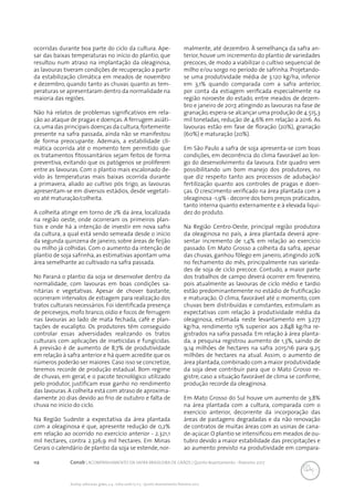 112 Conab | ACOMPANHAMENTO DA SAFRA BRASILEIRA DE GRÃOS | Quinto levantamento - fevereiro 2017
Acomp. safra bras. grãos, v. 4 - Safra 2016/17, n 5 - Quinto levantamento, fevereiro 2017
ocorridas durante boa parte do ciclo da cultura. Ape-
sar das baixas temperaturas no início do plantio, que
resultou num atraso na implantação da oleaginosa,
as lavouras tiveram condições de recuperação a partir
da estabilização climática em meados de novembro
e dezembro, quando tanto as chuvas quanto as tem-
peraturas se apresentaram dentro da normalidade na
maioria das regiões.
Não há relatos de problemas significativos em rela-
ção ao ataque de pragas e doenças. A ferrugem asiáti-
ca,uma das principais doenças da cultura,fortemente
presente na safra passada, ainda não se manifestou
de forma preocupante. Ademais, a estabilidade cli-
mática ocorrida até o momento tem permitido que
os tratamentos fitossanitários sejam feitos de forma
preventiva, evitando que os patógenos se proliferem
entre as lavouras. Com o plantio mais escalonado de-
vido às temperaturas mais baixas ocorrida durante
a primavera, aliado ao cultivo pós trigo, as lavouras
apresentam-se em diversos estádios, desde vegetati-
vo até maturação/colheita.
A colheita atinge em torno de 2% da área, localizada
na região oeste, onde ocorreram os primeiros plan-
tios e onde há a intenção de investir em nova safra
da cultura, a qual está sendo semeada desde o início
da segunda quinzena de janeiro, sobre áreas de feijão
ou milho já colhidas. Com o aumento da intenção de
plantio de soja safrinha, as estimativas apontam uma
área semelhante ao cultivado na safra passada.
No Paraná o plantio da soja se desenvolve dentro da
normalidade, com lavouras em boas condições sa-
nitárias e vegetativas. Apesar de chover bastante,
ocorreram intervalos de estiagem para realização dos
tratos culturais necessários. Foi identificada presença
de percevejos, mofo branco, oídio e focos de ferrugem
nas lavouras ao lado de mata fechada, café e plan-
tações de eucalipto. Os produtores têm conseguido
controlar essas adversidades realizando os tratos
culturais com aplicações de inseticidas e fungicidas.
A previsão é de aumento de 8,7% de produtividade
em relação à safra anterior e há quem acredite que os
números poderão ser maiores.Caso isso se concretize,
teremos recorde de produção estadual. Bom regime
de chuvas, em geral, e o pacote tecnológico utilizado
pelo produtor, justificam esse ganho no rendimento
das lavouras. A colheita está com atraso de aproxima-
damente 20 dias devido ao frio de outubro e falta de
chuva no início do ciclo.
	
Na Região Sudeste a expectativa da área plantada
com a oleaginosa é que, apresente redução de 0,2%
em relação ao ocorrido no exercício anterior - 2.321,1
mil hectares, contra 2.326,9 mil hectares. Em Minas
Gerais o calendário de plantio da soja se estende, nor-
malmente, até dezembro. À semelhança da safra an-
terior, houve um incremento do plantio de variedades
precoces, de modo a viabilizar o cultivo sequencial de
milho e/ou sorgo no período de safrinha. Projetando-
se uma produtividade média de 3.120 kg/ha, inferior
em 3,1% quando comparada com a safra anterior,
por conta da estiagem verificada especialmente na
região noroeste do estado, entre meados de dezem-
bro e janeiro de 2017, atingindo as lavouras na fase de
granação,espera-se alcançar uma produção de 4.515,3
mil toneladas, redução de 4,6% em relação a 2016. As
lavouras estão em fase de floração (20%), granação
(60%) e maturação (20%).
Em São Paulo a safra de soja apresenta-se com boas
condições, em decorrência do clima favorável ao lon-
go do desenvolvimento da lavoura. Este quadro vem
possibilitando um bom manejo dos produtores, no
que diz respeito tanto aos processos de adubação/
fertilização quanto aos controles de pragas e doen-
ças. O crescimento verificado na área plantada com a
oleaginosa -1,9% - decorre dos bons preços praticados,
tanto interna quanto externamente e à elevada liqui-
dez do produto.
Na Região Centro-Oeste, principal região produtora
da oleaginosa no país, a área plantada deverá apre-
sentar incremento de 1,4% em relação ao exercício
passado. Em Mato Grosso a colheita da safra, apesar
das chuvas, ganhou fôlego em janeiro, atingindo 20%
no fechamento do mês, principalmente nas varieda-
des de soja de ciclo precoce. Contudo, a maior parte
dos trabalhos de campo deverá ocorrer em fevereiro,
pois atualmente as lavouras de ciclo médio e tardio
estão predominantemente no estádio de frutificação
e maturação. O clima, favorável até o momento, com
chuvas bem distribuídas e constantes, estimulam as
expectativas com relação à produtividade média da
oleaginosa, estimada neste levantamento em 3.277
kg/ha, rendimento 15% superior aos 2.848 kg/ha re-
gistrados na safra passada. Em relação à área planta-
da, a pesquisa registrou aumento de 1,3%, saindo de
9,14 milhões de hectares na safra 2015/16 para 9,25
milhões de hectares na atual. Assim, o aumento de
área plantada,combinado com a maior produtividade
da soja deve contribuir para que o Mato Grosso re-
gistre, caso a situação favorável de clima se confirme,
produção recorde da oleaginosa.
Em Mato Grosso do Sul houve um aumento de 3,8%
na área plantada com a cultura, comparada com o
exercício anterior, decorrente da incorporação das
áreas de pastagens degradadas e da não renovação
de contratos de muitas áreas com as usinas de cana-
de-açúcar.O plantio se intensificou em meados de ou-
tubro devido a maior estabilidade das precipitações e
ao aumento previsto na produtividade em compara-
 