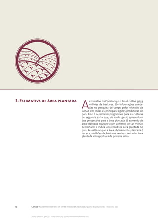 12 Conab | ACOMPANHAMENTO DA SAFRA BRASILEIRA DE GRÃOS | Quinto levantamento - fevereiro 2017
Acomp. safra bras. grãos, v. 4 - Safra 2016/17, n 5 - Quinto levantamento, fevereiro 2017
3. Estimativa de área plantada
A
estimativa da Conab é que o Brasil cultive 59,54
milhões de hectares. São informações coleta-
das na pesquisa de campo pelos técnicos da
Conab em todas as principais regiões produtoras do
país. Este é o primeiro prognóstico para as culturas
de segunda safra que, de modo geral, apresentam
boa perspectiva para a área plantada. O aumento de
área plantada equivale a um aumento de 1,21 milhão
de hectares e indica um recorde na área plantada no
país. Ressalta-se que a área efetivamente plantada é
de 42,43 milhões de hectares, sendo o restante, área
plantada sobrepostas à de primeira safra.
 