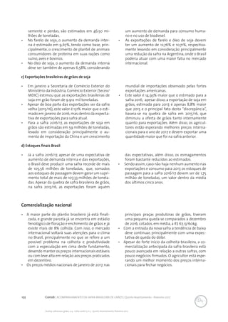 122 Conab | ACOMPANHAMENTO DA SAFRA BRASILEIRA DE GRÃOS | Quinto levantamento - fevereiro 2017
Acomp. safra bras. grãos, v. 4 - Safra 2016/17, n 5 - Quinto levantamento, fevereiro 2017
c) Exportações brasileiras de grãos de soja
•	 Em janeiro a Secretaria de Comércio Exterior do
Ministério da Indústria, Comércio Exterior (Secex/
MDIC) estimou que as exportações brasileiras de
soja em grão foram de 9.912 mil toneladas.
•	 Apesar de boa parte das exportações ser da safra
velha (2015/16), este valor é 131% maior que o esti-
mado em janeiro de 2016, mas dentro da expecta-
tiva de exportações para safra atual.
•	 Para a safra 2016/17, as exportações de soja em
grãos são estimadas em 59 milhões de toneladas,
levado em consideração principalmente o au-
mento de importação da China e um crescimento
mundial de importações observado pelas fortes
exportações americanas.
•	 Este valor é 14,93% maior que o estimado para a
safra 2016, apesar disso, a exportação de soja em
grãos, estimada para 2017, é apenas 8,8% maior
que 2015 e o principal fato desta “discrepância”,
baseia-se na quebra de safra em 2015/16, que
diminuiu a oferta de grãos tanto internamente
quanto para exportações. Além disso, os agricul-
tores estão esperando melhores preços interna-
cionais para o ano de 2017 e devem exportar uma
quantidade maior que foi na safra anterior.
d) Estoques finais Brasil
•	 Já a safra 2016/17, apesar de uma expectativa de
aumento de demanda interna e das exportações,
o Brasil deve produzir uma safra recorde de mais
de 105,56 milhões de toneladas, que, somados
aos estoques de passagem devem gerar um supri-
mento total de mais de 107,33 milhões de tonela-
das. Apesar da quebra de safra brasileira de grãos,
na safra 2015/16, as exportações foram aquém
das expectativas, além disso, os esmagamentos
foram bastante reduzidos ao estimados.
•	 Sendo assim,caso não haja nenhum aumento nas
exportações e consumo para 2017, os estoques de
passagem para a safra 2016/17 devem ser de 1,75
milhão de toneladas, um valor dentro da média
dos últimos cinco anos.
Comercialização nacional
•	 A maior parte do plantio brasileiro já está finali-
zada, e grande parcela já se encontra em estádio
fenológico de floração e enchimento de grãos e já
existe mais de 8% colhida. Com isso, o mercado
internacional voltará suas atenções para o clima
no Brasil, principalmente no que se refere a um
possível problema na colheita e produtividade
com a especulação em cima deste fundamento,
devendo manter os preços internacionais estáveis
ou com leve alta em relação aos preços praticados
em dezembro.
•	 Os preços médios nacionais de janeiro de 2017, nas
principais praças produtoras de grãos, tiveram
uma pequena queda se comparados a dezembro
de 2016, cotados, em média, a R$ 67,13/60kg.
•	 Com a entrada da nova safra a tendência de baixa
deve continuar, principalmente com uma expec-
tativa de queda do dólar.
•	 Apesar do forte início da colheita brasileira, a co-
mercialização antecipada da safra brasileira está
pouco avançada em relação a outras safras, com
pouco negócios firmados. O agricultor está espe-
rando um melhor momento dos preços interna-
cionais para fechar negócios.
semente e perdas, são estimados em 46,50 mi-
lhões de toneladas.
•	 No farelo de soja, o aumento da demanda inter-
na é estimado em 9,67%, tendo como base, prin-
cipalmente, o crescimento de plantel de animais
consumidores de proteína em suas rações como
suíno, aves e bovinos.
•	 No óleo de soja, o aumento da demanda interna
deve ser também de apenas 6,58%, considerando
um aumento de demanda para consumo huma-
no e no uso de biodiesel.
•	 As exportações de farelo e óleo de soja devem
ter um aumento de 12,76% e 10,71%, respectiva-
mente levando em consideração principalmente
uma redução da safra na Argentina, onde o Brasil
poderia atuar com uma maior fatia no mercado
internacional.
 