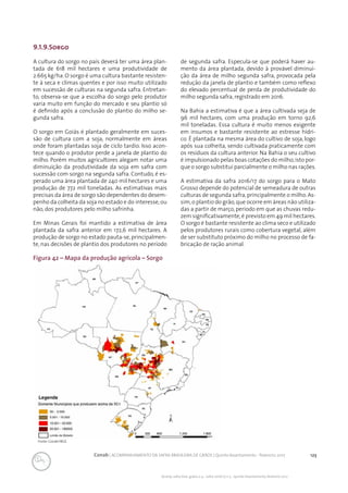 123Conab | ACOMPANHAMENTO DA SAFRA BRASILEIRA DE GRÃOS | Quinto levantamento - fevereiro 2017
Acomp. safra bras. grãos, v. 4 - Safra 2016/17, n 5 - Quinto levantamento, fevereiro 2017
Figura 42 – Mapa da produção agrícola – Sorgo
Fonte: Conab/IBGE.
9.1.9.Sorgo
A cultura do sorgo no país deverá ter uma área plan-
tada de 618 mil hectares e uma produtividade de
2.665 kg/ha. O sorgo é uma cultura bastante resisten-
te à seca e climas quentes e por isso muito utilizado
em sucessão de culturas na segunda safra. Entretan-
to, observa-se que a escolha do sorgo pelo produtor
varia muito em função do mercado e seu plantio só
é definido após a conclusão do plantio do milho se-
gunda safra.
O sorgo em Goiás é plantado geralmente em suces-
são de cultura com a soja, normalmente em áreas
onde foram plantadas soja de ciclo tardio. Isso acon-
tece quando o produtor perde a janela de plantio do
milho. Porém muitos agricultores alegam notar uma
diminuição da produtividade da soja em safra com
sucessão com sorgo na segunda safra. Contudo, é es-
perado uma área plantada de 240 mil hectares e uma
produção de 772 mil toneladas. As estimativas mais
precisas da área de sorgo são dependentes do desem-
penho da colheita da soja no estado e do interesse,ou
não, dos produtores pelo milho safrinha.
Em Minas Gerais foi mantido a estimativa de área
plantada da safra anterior em 172,6 mil hectares. A
produção de sorgo no estado pauta-se, principalmen-
te, nas decisões de plantio dos produtores no período
de segunda safra. Especula-se que poderá haver au-
mento da área plantada, devido à provável diminui-
ção da área de milho segunda safra, provocada pela
redução da janela de plantio e também como reflexo
do elevado percentual de perda de produtividade do
milho segunda safra, registrado em 2016.
Na Bahia a estimativa é que a área cultivada seja de
96 mil hectares, com uma produção em torno 92,6
mil toneladas. Essa cultura é muito menos exigente
em insumos e bastante resistente ao estresse hídri-
co. É plantada na mesma área do cultivo de soja, logo
após sua colheita, sendo cultivada praticamente com
os resíduos da cultura anterior. Na Bahia o seu cultivo
é impulsionado pelas boas cotações do milho,isto por-
que o sorgo substitui parcialmente o milho nas rações.
A estimativa da safra 2016/17 do sorgo para o Mato
Grosso depende do potencial de semeadura de outras
culturas de segunda safra,principalmente o milho.As-
sim,o plantio do grão,que ocorre em áreas não utiliza-
das a partir de março, período em que as chuvas redu-
zem significativamente,é previsto em 49 mil hectares.
O sorgo é bastante resistente ao clima seco e utilizado
pelos produtores rurais como cobertura vegetal, além
de ser substituto próximo do milho no processo de fa-
bricação de ração animal.
 