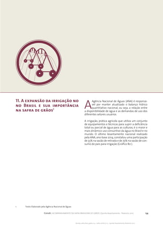 139Conab | ACOMPANHAMENTO DA SAFRA BRASILEIRA DE GRÃOS | Quinto levantamento - fevereiro 2017
Acomp. safra bras. grãos, v. 4 - Safra 2016/17, n 5 - Quinto levantamento, fevereiro 2017
11. A expansão da irrigação no
no Brasil e sua importância
na safra de grâos1
A
Agência Nacional de Águas (ANA) é responsá-
vel por manter atualizado o balanço hídrico
quantitativo nacional, ou seja, a relação entre
a disponibilidade de água e as demandas de uso dos
diferentes setores usuários
A irrigação, prática agrícola que utiliza um conjunto
de equipamentos e técnicas para suprir a deficiência
total ou parcial de água para as culturas, é o maior e
mais dinâmico uso consuntivo da água no Brasil e no
mundo. O último levantamento nacional realizado
pela ANA, ano-base 2014, constatou uma participação
de 55% na vazão de retirada e de 75% na vazão de con-
sumo do país para irrigação (Gráfico 80 ).
1. 	 Texto Elaborado pela Agência Nacional de Águas
 