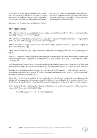 146 Conab | ACOMPANHAMENTO DA SAFRA BRASILEIRA DE GRÃOS | Quinto levantamento - fevereiro 2017
Acomp. safra bras. grãos, v. 4 - Safra 2016/17, n 5 - Quinto levantamento, fevereiro 2017
11.3. Referências
ANA – Agência Nacional de Águas (Brasil). Conjuntura dos recursos hídricos no Brasil: informe 2015. Brasília: ANA,
2016, 88 p. Acessível em: <www.snirh.gov.br>.
ANA & Embrapa Milho e Sorgo.Levantamento da Agricultura Irrigada por Pivôs Centrais no Brasil – 2014:Relatório
Síntese. Brasília: ANA, 2016, 33 p. Acessível em: <www.snirh.gov.br>.
BRASIL. Ministério da Integração Nacional. Análise territorial para o desenvolvimento da agricultura irrigada no
Brasil. Brasília: MI, 2014, 217 p.
CHRISTOFIDIS, Demetrios. Água e Agricultura. Brasília: Ministério da Integração Nacional, 2005. (Série Irrigação e
Água).
CONAB – Companhia Nacional de Abastecimento. Perspectivas de diversificação e de investimentos na produção
de arroz – trigo – feijão. Compêndio de estudos Conab, v. 1 (2016). Brasília: Conab, 2016, 53 p. Acessível em: <www.
conab.gov.br>.
CSEI/ABIMAQ – Câmara Setorial de Equipamentos de Irrigação da Associação Brasileira da Indústria de Máquinas
e Equipamentos.Evolução das Áreas com Irrigação Mecanizada no Brasil (2000-2014).Item,n.103.ABID,2015,86 p.
Embrapa Arroz e Feijão. Dados conjunturais da produção de arroz (Oryza sativa L.) no Brasil (1986 a 2015): área,
produção e rendimento. Santo Antônio de Goiás: Embrapa Arroz e Feijão, 2016. Acessível em: <http://www.cnpaf.
embrapa.br/socioeconomia/index.htm>.
Farias, A.R. et al. Potencial de produção de trigo no Brasil a partir de diferentes cenários de expansão da área de
cultivo.Boletim de pesquisa e desenvolvimento online / EmbrapaTrigo,85;Boletim de pesquisa e desenvolvimen-
to / Embrapa Gestão Territorial, 5. Passo Fundo: Embrapa Trigo; Campinas: Embrapa Gestão Territorial, 2016, 40 p.
IBGE – Instituto Brasileiro de Geografia e Estatística. Estatísticas do Século XX. Acessível em: <http://seculoxx.
ibge.gov.br/>. Rio de Janeiro: IBGE, 2006, 577 p.
________. Censo Agropecuário 2006. Rio de Janeiro: IBGE, 2009.
2016). Além de vencer algumas das limitações impos-
tas no levantamento das áreas irrigadas, este novo
estudo apresentará importantes refinamentos na for-
ma como se estima a demanda de água pela irrigação.
Espera-se, por fim, continuar ampliando o conheci-
mento sobre a agricultura irrigada e, principalmente,
contribuir para as tomadas de decisão no sentido de
seu desenvolvimento sustentável, em especial quan-
to a sua sustentabilidade hídrica.
 