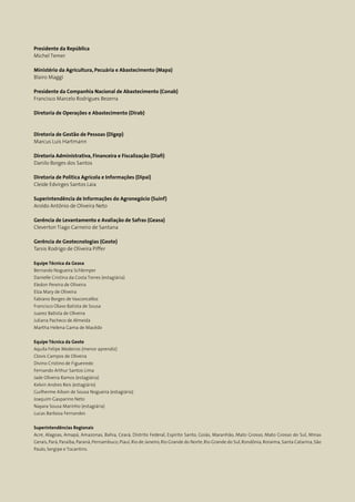2 Conab | ACOMPANHAMENTO DA SAFRA BRASILEIRA DE GRÃOS | Quinto levantamento - fevereiro 2017
Acomp. safra bras. grãos, v. 4 - Safra 2016/17, n 5 - Quinto levantamento, fevereiro 2017
Presidente da República
Michel Temer
Ministério da Agricultura, Pecuária e Abastecimento (Mapa)
Blairo Maggi
Presidente da Companhia Nacional de Abastecimento (Conab)
Francisco Marcelo Rodrigues Bezerra
Diretoria de Operações e Abastecimento (Dirab)
Diretoria de Gestão de Pessoas (Digep)
Marcus Luis Hartmann
Diretoria Administrativa, Financeira e Fiscalização (Diafi)
Danilo Borges dos Santos
Diretoria de Política Agrícola e Informações (Dipai)
Cleide Edvirges Santos Laia
Superintendência de Informações do Agronegócio (Suinf)
Aroldo Antônio de Oliveira Neto
Gerência de Levantamento e Avaliação de Safras (Geasa)
Cleverton Tiago Carneiro de Santana
Gerência de Geotecnologias (Geote)
Tarsis Rodrigo de Oliveira Piffer
Equipe Técnica da Geasa
Bernardo Nogueira Schlemper
Danielle Cristina da Costa Torres (estagiária)
Eledon Pereira de Oliveira
Elza Mary de Oliveira
Fabiano Borges de Vasconcellos
Francisco Olavo Batista de Sousa
Juarez Batista de Oliveira
Juliana Pacheco de Almeida
Martha Helena Gama de Macêdo
Equipe Técnica da Geote
Aquila Felipe Medeiros (menor aprendiz)
Clovis Campos de Oliveira
Divino Cristino de Figueiredo
Fernando Arthur Santos Lima
Jade Oliveira Ramos (estagiária)
Kelvin Andres Reis (estagiário)
Guilherme Ailson de Sousa Nogueira (estagiário)
Joaquim Gasparino Neto
Nayara Sousa Marinho (estagiária)
Lucas Barbosa Fernandes
Superintendências Regionais
Acre, Alagoas, Amapá, Amazonas, Bahia, Ceará, Distrito Federal, Espírito Santo, Goiás, Maranhão, Mato Grosso, Mato Grosso do Sul, Minas
Gerais,Pará,Paraíba,Paraná,Pernambuco,Piauí,Rio de Janeiro,Rio Grande do Norte,Rio Grande do Sul,Rondônia,Roraima,Santa Catarina,São
Paulo, Sergipe e Tocantins.
 