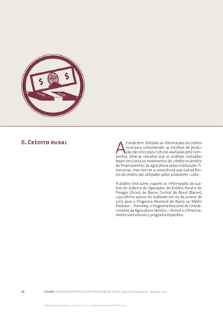 26 Conab | ACOMPANHAMENTO DA SAFRA BRASILEIRA DE GRÃOS | Quinto levantamento - fevereiro 2017
Acomp. safra bras. grãos, v. 4 - Safra 2016/17, n 5 - Quinto levantamento, fevereiro 2017
A
Conab tem utilizado as informações do crédito
rural para compreender as escolhas de produ-
ção das principais culturas avaliadas pela Com-
panhia. Deve-se ressaltar que as análises realizadas
levam em conta os movimentos do crédito no âmbito
do financiamento da agricultura pelas instituições fi-
nanceiras, mas tem-se a consciência que outras fon-
tes de crédito são utilizadas pelos produtores rurais.
	
A análise terá como suporte as informações de cus-
teio do Sistema de Operações do Crédito Rural e do
Proagro (Sicor), do Banco Central do Brasil (Bacen),
cujo último acesso foi realizado em 05 de janeiro de
2017, para o Programa Nacional de Apoio ao Médio
Produtor – Pronamp, o Programa Nacional de Fortale-
cimento da Agricultura Familiar – Pronaf e o financia-
mento sem vínculo a programa específico.
6. Crédito rural
 