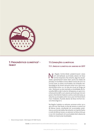 33Conab | ACOMPANHAMENTO DA SAFRA BRASILEIRA DE GRÃOS | Quinto levantamento - fevereiro 2017
Acomp. safra bras. grãos, v. 4 - Safra 2016/17, n 5 - Quinto levantamento, fevereiro 2017
7. Prognóstico climático1
-
Inmet
N
a Região Centro-Oeste predominaram áreas
com precipitação acumulada abaixo da faixa
normal emjaneiro. No entanto, algumas locali-
dades apresentaram totais bem acima da média do
período. Em do Mato Grosso, Mato Grosso do Sul e no
sul de Goiás, os totais acumulados nas estações me-
teorológicas do Inmet variaram entre 150 e 400 mm,
distribuídos entre 15 e 20 dias de chuva ao longo do
mês. Destacam-se, por exemplo, as localidades de Pa-
ranaíba (MS), onde o volume ultrapassou os 400 mm,
e Diamantino (MT),com volume acima de 350 mm em
janeiro. No Distrito Federal e centro-norte de Goiás, os
volumes acumulados entre 100 e 200 mm foram bem
mais modestos, ficando abaixo da faixa normal nes-
sas áreas (Figura 1).
Na Região Sudeste os volumes variaram entre 150 e
400 mm em São Paulo, no Rio de Janeiro e centro-sul
de Minas Gerais, resultando em acumulados próxi-
mos ou acima da média.No entanto,no Espirito Santo
e norte de Minas Gerais, os volumes na faixa entre 40
e 120 mm resultaram em acumulados bem abaixo da
média na maioria das localidades.
7.1.Condições climáticas
7.1.1. Análise climática de janeiro de 2017
1 	 Mozar de Araújo Salvador – Meterologista CDP-INMET-Brasília
 