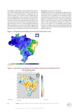 34 Conab | ACOMPANHAMENTO DA SAFRA BRASILEIRA DE GRÃOS | Quinto levantamento - fevereiro 2017
Acomp. safra bras. grãos, v. 4 - Safra 2016/17, n 5 - Quinto levantamento, fevereiro 2017
Na Região do Matopiba, houve significativa diferen-
ça na distribuição espacial das chuvas, resultando em
áreas com anomalias positivas e negativas em um
mesmo estado. Em Tocantins, foram registrados 90
mm em Taguatinga e mais de 400 mm, em Palmas.
No Sul do Maranhão as chuvas ficaram predominan-
temente na faixa normal do período, com totais entre
200 e 300 mm. No sul do Piauí os volumes ficaram na
faixa entre 90 e 200 mm. A mesorregião do Oeste da
Bahia apresentou as maiores anomalias negativas de
chuva durante esse mês,com totais pluviométricos de
apenas 27 mm em Barreiras, 63 mm em Luiz Eduardo
Magalhães e 43 mm em Correntina.
Na Região Sul do Brasil a passagem de algumas fren-
tes frias favoreceu a ocorrência de chuvas intensas,
resultando em acumulados de precipitação predo-
minantemente na faixa entre 150 e 300 mm, porém,
algumas localidades tiveram volumes significativa-
mente acima dessa faixa, como em Paranaguá (PR),
onde o total pluviométrico atingido foi superior a
500 mm em janeiro. Em consequência disso, predo-
minaram, na região, áreas com precipitação acima da
média em janeiro na maioria das localidades dos três
estados (Figura 2).
Figura 1 - Precipitação acumulada em janeiro/2017 no Brasil (em mm)
Fonte: Inmet.
Figura 2 - Anomalia de precipitação acumulada em janeiro/2017 no Brasil (em mm)
Fonte: Inmet..
 