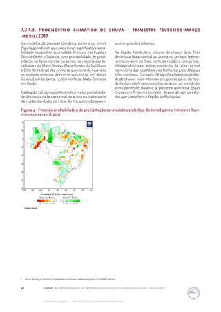 36 Conab | ACOMPANHAMENTO DA SAFRA BRASILEIRA DE GRÃOS | Quinto levantamento - fevereiro 2017
Acomp. safra bras. grãos, v. 4 - Safra 2016/17, n 5 - Quinto levantamento, fevereiro 2017
Figura 4 - Previsão probabilística de precipitação do modelo estatístico do Inmet para o trimestre feve-
reiro-março-abril/2017
7.3.1.3. Prognóstico climático de chuva - trimestre fevereiro-março
-abril/2017
Os modelos de previsão climática, como o do Inmet
(figura 4), indicam que pode haver significativa varia-
bilidade espacial no acumulado de chuva nas Regiões
Centro-Oeste e Sudeste, com probabilidade de preci-
pitação na faixa normal ou acima na maioria das lo-
calidades do Mato Grosso, Mato Grosso do Sul, Goiás
e Distrito Federal. Na primeira quinzena de fevereiro
os maiores volumes devem se concentrar em Minas
Gerais, Espirito Santo, centro-norte do Mato Grosso e
em Goiás.
Na Região Sul o prognóstico indica maior probabilida-
de de chuvas na faixa normal ou acima na maior parte
da região. Contudo, no início do trimestre não devem
ocorrer grandes volumes.
Na Região Nordeste o volume de chuvas deve ficar
dentro da faixa normal ou acima no período feverei-
ro-março-abril na faixa norte da região, e com proba-
bilidade de chuvas abaixo ou dentro da faixa normal
na maioria das localidades da Bahia, Sergipe, Alagoas
e Pernambuco. Contudo, há significativa probabilida-
de de chuvas mais intensas em grande parte do Nor-
deste durante fevereiro, incluindo áreas do semiárido,
principalmente durante a primeira quinzena. Essas
chuvas em fevereiro também devem atingir os esta-
dos que compõem a Região do Matopiba.
1 Mozar de Araújo Salvador e Danielle Barros Ferreira – Meteorologistas CDP-INMET-Brasília.
Fonte: Inmet..
 