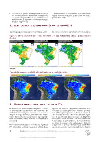38 Conab | ACOMPANHAMENTO DA SAFRA BRASILEIRA DE GRÃOS | Quinto levantamento - fevereiro 2017
Acomp. safra bras. grãos, v. 4 - Safra 2016/17, n 5 - Quinto levantamento, fevereiro 2017
Fonte: Inmet.
Fonte: Inmet.
Figura 5 – Chuva acumulada de 1 a 10 de dezembro, de 11 a 20 de dezembro e de 22 a 31 de dezembro
de 2016
8.1. Monitoramento agrometeorológico - Janeiro/2016
Os principais parâmetros agrometeorológicos utiliza- dos no monitoramento agrícola encontram-se abaixo.
•	 Alta restrição: quando houver problemas crônicos
ou extremos de média e alta intensidade por falta
ou excesso de precipitações, ou, geadas e baixas
temperaturas, que podem causar impactos signi-
ficativos na produção.
O monitoramento foi realizado nas principais mesor-
regiões produtoras de grãos que estavam em produ-
ção no último mês.
Figura6 - Armazenamento hídrico diário dos dias 10, 20 e 31 de janeiro/16.
8.2. Monitoramento espectral – Janeiro de 2016
O propósito do monitoramento espectral é avaliar
as condições atuais das lavouras em decorrência das
condições meteorológicas recentes e de eventuais
ataques de pragas e doenças, a fim de auxiliar na esti-
mativa da produtividade das principais regiões produ-
toras. No momento o foco principal é a safra de verão
2016/2017.
O monitoramento baseia-se no Índice de Vegetação
(IV), calculado a partir de imagens de satélite, desde
o plantio das lavouras. Três produtos derivados do IV
podem ser utilizados:a) mapas de anomalia que mos-
tram a diferença dos padrões de desenvolvimento da
safra atual em relação à safra do ano passado; b) grá-
ficos da quantificação de unidades de área de plantio
pelo valor do IV que mostram a situação das lavouras
da safra atual, da safra anterior e da média histórica
nas faixas de baixos, médios e altos valores do Índice
e; c) gráficos de evolução temporal que possibilitam
acompanhar o desenvolvimento das lavouras durante
 