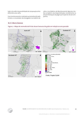 39Conab | ACOMPANHAMENTO DA SAFRA BRASILEIRA DE GRÃOS | Quinto levantamento - fevereiro 2017
Acomp. safra bras. grãos, v. 4 - Safra 2016/17, n 5 - Quinto levantamento, fevereiro 2017
Figura 7 - Mapa de anomalia do IV das atuais lavouras de grãos em relação ao ano passado
8.2.1. Mato Grosso
todo ciclo,além da possibilidade de comparação entre
diferentes anos safra.
Esse monitoramento é realizado quinzenalmente pela
Conab, e os resultados são divulgados nos boletins de
safra e nos Boletins de Monitoramento Agrícola. Am-
bos os boletins são disponibilizados mensalmente na
área de Destaques da página principal do site da Com-
panhia.
 