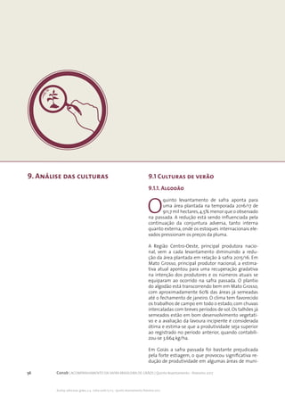 56 Conab | ACOMPANHAMENTO DA SAFRA BRASILEIRA DE GRÃOS | Quinto levantamento - fevereiro 2017
Acomp. safra bras. grãos, v. 4 - Safra 2016/17, n 5 - Quinto levantamento, fevereiro 2017
9. Análise das culturas 9.1 Culturas de verão
9.1.1. Algodão
O
quinto levantamento de safra aponta para
uma área plantada na temporada 2016/17 de
911,7 mil hectares,4,5% menor que o observado
na passada. A redução está sendo influenciada pela
continuação da conjuntura adversa, tanto interna
quanto externa, onde os estoques internacionais ele-
vados pressionam os preços da pluma.
A Região Centro-Oeste, principal produtora nacio-
nal, vem a cada levantamento diminuindo a redu-
ção da área plantada em relação à safra 2015/16. Em
Mato Grosso, principal produtor nacional, a estima-
tiva atual apontou para uma recuperação gradativa
na intenção dos produtores e os números atuais se
equiparam ao ocorrido na safra passada. O plantio
do algodão está transcorrendo bem em Mato Grosso,
com aproximadamente 60% das áreas já semeadas
até o fechamento de janeiro. O clima tem favorecido
os trabalhos de campo em todo o estado, com chuvas
intercaladas com breves períodos de sol. Os talhões já
semeados estão em bom desenvolvimento vegetati-
vo e a avaliação da lavoura incipiente é considerada
ótima e estima-se que a produtividade seja superior
ao registrado no período anterior, quando contabili-
zou-se 3.664 kg/ha.
Em Goiás a safra passada foi bastante prejudicada
pela forte estiagem, o que provocou significativa re-
dução de produtividade em algumas áreas de muni-
 