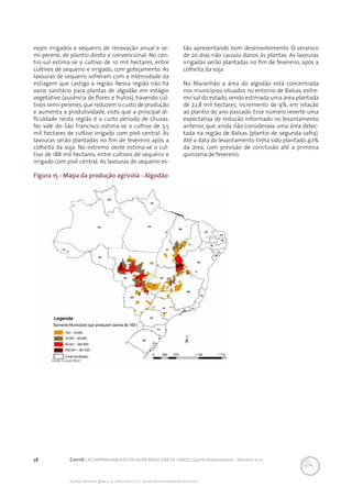 58 Conab | ACOMPANHAMENTO DA SAFRA BRASILEIRA DE GRÃOS | Quinto levantamento - fevereiro 2017
Acomp. safra bras. grãos, v. 4 - Safra 2016/17, n 5 - Quinto levantamento, fevereiro 2017
Figura 15 - Mapa da produção agrícola - Algodão
Fonte: Conab/IBGE.
nejos irrigados e sequeiro, de renovação anual e se-
mi-perene, de plantio direto e convencional. No cen-
tro-sul estima-se o cultivo de 10 mil hectares, entre
cultivos de sequeiro e irrigado, com gotejamento. As
lavouras de sequeiro sofreram com a intensidade da
estiagem que castiga a região. Nessa região não há
vazio sanitário para plantas de algodão em estágio
vegetativo (ausência de flores e frutos), havendo cul-
tivos semi-perenes,que reduzem o custo de produção
e aumenta a produtividade, visto que a principal di-
ficuldade nesta região é o curto período de chuvas.
No vale do São Francisco estima-se o cultivo de 3,5
mil hectares de cultivo irrigado com pivô central. As
lavouras serão plantadas no fim de fevereiro após a
colheita da soja. No extremo oeste estima-se o cul-
tivo de 188 mil hectares, entre cultivos de sequeiro e
irrigado com pivô central. As lavouras de sequeiro es-
tão apresentando bom desenvolvimento. O veranico
de 20 dias não causou danos às plantas. As lavouras
irrigadas serão plantadas no fim de fevereiro, após a
colheita da soja.
No Maranhão a área do algodão está concentrada
nos municípios situados no entorno de Balsas, extre-
mo sul do estado, sendo estimada uma área plantada
de 22,8 mil hectares, incremento de 9%, em relação
ao plantio do ano passado. Esse número reverte uma
expectativa de redução informado no levantamento
anterior, que ainda não considerava uma área detec-
tada na região de Balsas (plantio de segunda safra).
Até a data do levantamento tinha sido plantado 40%
da área, com previsão de conclusão até a primeira
quinzena de fevereiro.
 