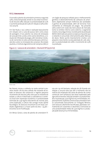 63Conab | ACOMPANHAMENTO DA SAFRA BRASILEIRA DE GRÃOS | Quinto levantamento - fevereiro 2017
Acomp. safra bras. grãos, v. 4 - Safra 2016/17, n 5 - Quinto levantamento, fevereiro 2017
9.1.2. Amendoim
Encerrado o plantio do amendoim primeira e segunda
safra, nesta temporada, tendo no seu total incremen-
to de área de 0,8%, redução na produtividade de 0,2%
e aumento produção de 0,5% em relação à safra ante-
rior 2015/16.
Em São Paulo, o seu cultivo é realizado basicamente
em rotação com a cana-de-açúcar, bem como, áreas
de pastagens. O seu plantio nas áreas de renovação
de cana permite a estes, entre outros benefícios, a re-
dução da infestação de pragas, além de deixar resídu-
os de nutrientes no solo, contribuindo para a diminui-
ção dos custos na renovação dos canaviais. No estado
paulista, o Instituto Agronômico de Campinas (IAC), é
um órgão de pesquisa voltado para o melhoramento
genético e desenvolvimento de cultivares de amen-
doim, objetivando sempre melhorias das variedades
e ganhos de produtividade, além de torná-las mais
resistentes às infestações de pragas. Na presente
safra 2016/17 em razão dos bons preços de mercado,
tanto no âmbito interno como externo, o segmento
investiu nessa leguminosa.Grande parte da produção
(80% é destinada aos países europeus),enquanto que
o restante é consumido internamente pelas fábricas
de doces. Neste quinto levantamento sinaliza com
pequeno crescimento na área plantada de 1,3%, redu-
ção na produtividade de 0,6% e incremento de 0,7%
na produção.
Figura 17 - Lavoura de amendoim – Dumont/SP (25/01/17)
Fonte: Conab.
No Paraná, iniciou a colheita no norte central e pio-
neiro, tendo 1,1% da área colhida. No noroeste do es-
tado as lavouras são comerciais e registra pequeno
incremento de área de 5,6%, visto que no restante do
estado a cultura é destinada à subsistência e comér-
cio local sem expressão econômica. A produtividade
estimada de 2.591 kg/ha está dentro do normal, pois,
como explicado, a cultura não carrega muito aporte
tecnológico. As lavouras encontram-se em boas con-
dições vegetativas e a maior parte da área – 55,4% –
encontra-se em frutificação.
Em Minas Gerais a área de plantio de amendoim fi-
cou em 1,9 mil hectares, redução de 5% ficando em
relação a 2015/16 visto que até o momento não há
indícios de ampliação das áreas de plantio de cunho
comercial, nem tampouco das áreas exploradas pela
agricultura familiar,redução também na produtivida-
de e na produção,3.500 kg/ha e 6,7 mil toneladas,res-
pectivamente. O plantio comercial de amendoim tem
se concentrado basicamente no Triângulo Mineiro,
com lavouras altamente tecnificadas, plantadas nor-
malmente em novembro e dezembro. Estimando-se
uma produtividade média de 3.500 kg/ha e a produ-
ção pode alcançar 6,7 mil toneladas.
 
