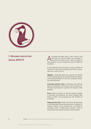 8 Conab | ACOMPANHAMENTO DA SAFRA BRASILEIRA DE GRÃOS | Quinto levantamento - fevereiro 2017
Acomp. safra bras. grãos, v. 4 - Safra 2016/17, n.5 - Quinto levantamento, dezembro 2016
1. Resumo executivo
Safra 2016/17 A
produção de grãos para a safra 2016/17 está
estimada em 219,14 milhões de toneladas. O
crescimento deverá ser de 17,4% em relação à
safra anterior, o que corresponde a 32,53 milhões de
toneladas.
A área plantada está estimada em 59,54 milhões de
hectares. O crescimento previsto é de 2,1% se compa-
rado com a safra 2015/16.
Algodão: a produção deverá ser superior em relação
à safra passada, apesar da redução de área. Recupera-
ção de produtividade em face das condições climáti-
cas mais favoráveis.
Amendoim primeira safra: a estimativa é de safra de
390,3 mil toneladas, aumento de 0,4%. Os preços fa-
voráveis impulsionaram o plantio em relação à safra
passada.
Arroz: apesar da queda na área de sequeiro (19,8%),
a retomada da semeadura nas áreas irrigadas (4%)
deverá resultar numa produção de 11,87 milhões de
toneladas.
Feijão primeira safra: o forte incremento de área (14%)
e a produtividade favorecida pelas boas condições cli-
máticas refletem numa produção de 1,41 milhão de
toneladas. Tanto o feijão-carioca quanto o preto e
caupi apresentam ganho de área e produtividade.
 