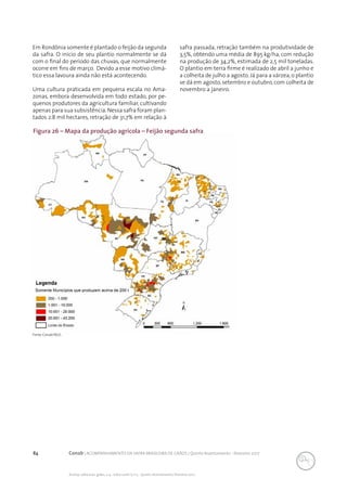 84 Conab | ACOMPANHAMENTO DA SAFRA BRASILEIRA DE GRÃOS | Quinto levantamento - fevereiro 2017
Acomp. safra bras. grãos, v. 4 - Safra 2016/17, n 5 - Quinto levantamento, fevereiro 2017
Fonte: Conab/IBGE..
Figura 26 – Mapa da produção agrícola – Feijão segunda safra
Em Rondônia somente é plantado o feijão da segunda
da safra. O início de seu plantio normalmente se dá
com o final do período das chuvas, que normalmente
ocorre em fins de março. Devido a esse motivo climá-
tico essa lavoura ainda não está acontecendo.
Uma cultura praticada em pequena escala no Ama-
zonas, embora desenvolvida em todo estado, por pe-
quenos produtores da agricultura familiar, cultivando
apenas para sua subsistência.Nessa safra foram plan-
tados 2.8 mil hectares, retração de 31,7% em relação à
safra passada, retração também na produtividade de
3,5%, obtendo uma média de 895 kg/ha, com redução
na produção de 34,2%, estimada de 2,5 mil toneladas.
O plantio em terra firme é realizado de abril a junho e
a colheita de julho a agosto. Já para a várzea, o plantio
se dá em agosto,setembro e outubro,com colheita de
novembro a janeiro.
 