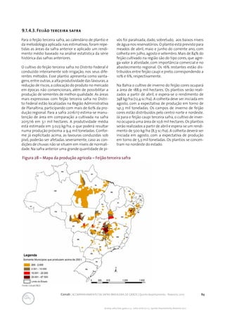 89Conab | ACOMPANHAMENTO DA SAFRA BRASILEIRA DE GRÃOS | Quinto levantamento - fevereiro 2017
Acomp. safra bras. grãos, v. 4 - Safra 2016/17, n 5 - Quinto levantamento, fevereiro 2017
9.1.4.3. Feijão terceira safra
Para o feijão terceira safra, ao calendário de plantio e
da metodologia aplicada nas estimativas, foram repe-
tidas as áreas da safra anterior e aplicado um rendi-
mento médio baseado na análise estatística da série
histórica das safras anteriores.
O cultivo do feijão terceira safra no Distrito Federal é
conduzido inteiramente sob irrigação, nos seus dife-
rentes métodos. Esse plantio apresenta como vanta-
gens,entre outras,a alta produtividade das lavouras,a
redução de riscos,a colocação do produto no mercado
em épocas não convencionais, além de possibilitar a
produção de sementes de melhor qualidade. As áreas
mais expressivas com feijão terceira safra no Distri-
to Federal estão localizadas na Região Administrativa
de Planaltina, participando com mais de 60% da pro-
dução regional. Para a safra 2016/17 estima-se manu-
tenção de área em comparação a cultivada na safra
2015/16 em 3,1 mil hectares. A produtividade média
está estimada em 3.023 kg/ha, o que poderá resultar
numa produção próxima a 9,4 mil toneladas. Confor-
me já explicitado acima, as lavouras conduzidas sob
pivô, poderão ser afetadas severamente, caso as con-
dições de chuvas não se situem em níveis de normali-
dade. Na safra anterior uma grande quantidade de pi-
vôs foi paralisada, dado, sobretudo, aos baixos níveis
de água nos reservatórios.O plantio está previsto para
meados de abril, maio e junho do corrente ano, com
colheita em julho, agosto e setembro. Mais de 84% do
feijão cultivado na região são do tipo cores, que agre-
ga valor à atividade, com importância comercial e no
abastecimento regional. Os 16% restantes estão dis-
tribuídos entre feijão caupi e preto, correspondendo a
10% e 6%, respectivamente.
Na Bahia o cultivo de inverno do feijão cores ocupará
a área de 188,9 mil hectares. Os plantios serão reali-
zados a partir de abril, e espera-se o rendimento de
748 kg/ha (12,4 sc/ha). A colheita deve ser iniciada em
agosto, com a expectativa de produção em torno de
141,3 mil toneladas. Os campos de inverno de feijão
cores estão distribuídos pelo centro norte e nordeste.
Já para o feijão caupi terceira safra, o cultivo de inver-
no ocupará uma área de 10,6 mil hectares. Os plantios
serão realizados a partir de abril e espera-se um rendi-
mento de 500 kg/ha (8,3 sc/ha). A colheita deverá ser
iniciada em agosto, com a expectativa de produção
em torno de 5,3 mil toneladas. Os plantios se concen-
tram no nordeste do estado.
Fonte: Conab/IBGE.
Figura 28 – Mapa da produção agrícola – Feijão terceira safra
 
