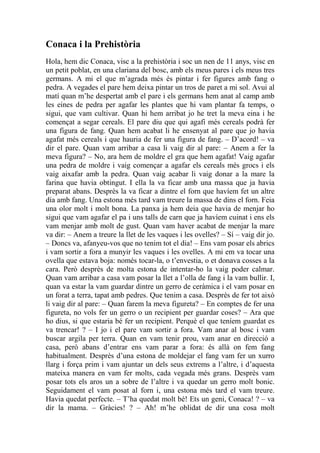 Conaca i la Prehistòria
Hola, hem dic Conaca, visc a la prehistòria i soc un nen de 11 anys, visc en
un petit poblat, en una clariana del bosc, amb els meus pares i els meus tres
germans. A mi el que m’agrada més és pintar i fer figures amb fang o
pedra. A vegades el pare hem deixa pintar un tros de paret a mi sol. Avui al
matí quan m’he despertat amb el pare i els germans hem anat al camp amb
les eines de pedra per agafar les plantes que hi vam plantar fa temps, o
sigui, que vam cultivar. Quan hi hem arribat jo he tret la meva eina i he
començat a segar cereals. El pare diu que qui agafi més cereals podrà fer
una figura de fang. Quan hem acabat li he ensenyat al pare que jo havia
agafat més cereals i que hauria de fer una figura de fang. – D’acord! – va
dir el pare. Quan vam arribar a casa li vaig dir al pare: – Anem a fer la
meva figura? – No, ara hem de moldre el gra que hem agafat! Vaig agafar
una pedra de moldre i vaig començar a agafar els cereals més grocs i els
vaig aixafar amb la pedra. Quan vaig acabar li vaig donar a la mare la
farina que havia obtingut. I ella la va ficar amb una massa que ja havia
preparat abans. Desprès la va ficar a dintre el forn que havíem fet un altre
dia amb fang. Una estona més tard vam treure la massa de dins el forn. Feia
una olor molt i molt bona. La panxa ja hem deia que havia de menjar ho
sigui que vam agafar el pa i uns talls de carn que ja havíem cuinat i ens els
vam menjar amb molt de gust. Quan vam haver acabat de menjar la mare
va dir: – Anem a treure la llet de les vaques i les ovelles? – Sí – vaig dir jo.
– Doncs va, afanyeu-vos que no tenim tot el dia! – Ens vam posar els abrics
i vam sortir a fora a munyir les vaques i les ovelles. A mi em va tocar una
ovella que estava boja: només tocar-la, o t’envestia, o et donava cosses a la
cara. Però desprès de molta estona de intentar-ho la vaig poder calmar.
Quan vam arribar a casa vam posar la llet a l’olla de fang i la vam bullir. I,
quan va estar la vam guardar dintre un gerro de ceràmica i el vam posar en
un forat a terra, tapat amb pedres. Que tenim a casa. Després de fer tot això
li vaig dir al pare: – Quan farem la meva figureta? – En comptes de fer una
figureta, no vols fer un gerro o un recipient per guardar coses? – Ara que
ho dius, si que estaria bé fer un recipient. Perquè el que teníem guardat es
va trencar! ? – I jo i el pare vam sortir a fora. Vam anar al bosc i vam
buscar argila per terra. Quan en vam tenir prou, vam anar en direcció a
casa, però abans d’entrar ens vam parar a fora: és allà on fem fang
habitualment. Desprès d’una estona de moldejar el fang vam fer un xurro
llarg i força prim i vam ajuntar un dels seus extrems a l’altre, i d’aquesta
mateixa manera en vam fer molts, cada vegada més grans. Desprès vam
posar tots els aros un a sobre de l’altre i va quedar un gerro molt bonic.
Seguidament el vam posat al forn i, una estona més tard el vam treure.
Havia quedat perfecte. – T’ha quedat molt bé! Ets un geni, Conaca! ? – va
dir la mama. – Gràcies! ? – Ah! m’he oblidat de dir una cosa molt
 