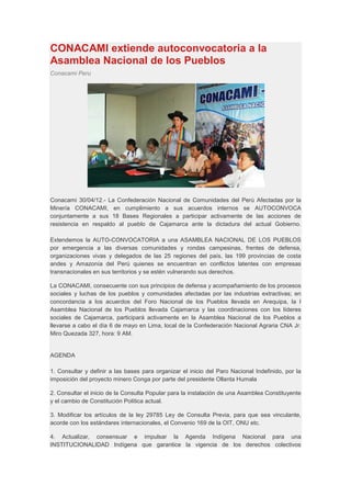 CONACAMI extiende autoconvocatoria a la
Asamblea Nacional de los Pueblos
Conacami Peru




Conacami 30/04/12.- La Confederación Nacional de Comunidades del Perú Afectadas por la
Minería CONACAMI, en cumplimiento a sus acuerdos internos se AUTOCONVOCA
conjuntamente a sus 18 Bases Regionales a participar activamente de las acciones de
resistencia en respaldo al pueblo de Cajamarca ante la dictadura del actual Gobierno.

Extendemos la AUTO-CONVOCATORIA a una ASAMBLEA NACIONAL DE LOS PUEBLOS
por emergencia a las diversas comunidades y rondas campesinas, frentes de defensa,
organizaciones vivas y delegados de las 25 regiones del país, las 199 provincias de costa
andes y Amazonía del Perú quienes se encuentran en conflictos latentes con empresas
transnacionales en sus territorios y se estén vulnerando sus derechos.

La CONACAMI, consecuente con sus principios de defensa y acompañamiento de los procesos
sociales y luchas de los pueblos y comunidades afectadas por las industrias extractivas; en
concordancia a los acuerdos del Foro Nacional de los Pueblos llevada en Arequipa, la I
Asamblea Nacional de los Pueblos llevada Cajamarca y las coordinaciones con los líderes
sociales de Cajamarca, participará activamente en la Asamblea Nacional de los Pueblos a
llevarse a cabo el día 6 de mayo en Lima, local de la Confederación Nacional Agraria CNA Jr.
Miro Quezada 327, hora: 9 AM.


AGENDA

1. Consultar y definir a las bases para organizar el inicio del Paro Nacional Indefinido, por la
imposición del proyecto minero Conga por parte del presidente Ollanta Humala

2. Consultar el inicio de la Consulta Popular para la instalación de una Asamblea Constituyente
y el cambio de Constitución Política actual.

3. Modificar los artículos de la ley 29785 Ley de Consulta Previa, para que sea vinculante,
acorde con los estándares internacionales, el Convenio 169 de la OIT, ONU etc.

4. Actualizar, consensuar e impulsar la Agenda Indígena Nacional para una
INSTITUCIONALIDAD Indígena que garantice la vigencia de los derechos colectivos
 