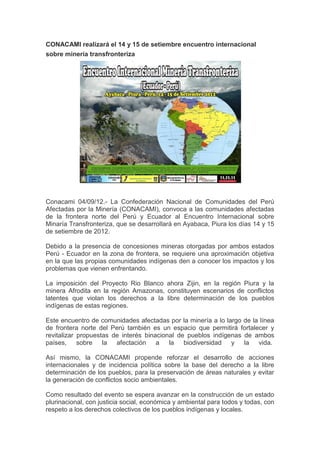 CONACAMI realizará el 14 y 15 de setiembre encuentro internacional
sobre minería transfronteriza




Conacami 04/09/12.- La Confederación Nacional de Comunidades del Perú
Afectadas por la Minería (CONACAMI), convoca a las comunidades afectadas
de la frontera norte del Perú y Ecuador al Encuentro Internacional sobre
Minaría Transfronteriza, que se desarrollará en Ayabaca, Piura los días 14 y 15
de setiembre de 2012.

Debido a la presencia de concesiones mineras otorgadas por ambos estados
Perú - Ecuador en la zona de frontera, se requiere una aproximación objetiva
en la que las propias comunidades indígenas den a conocer los impactos y los
problemas que vienen enfrentando.

La imposición del Proyecto Rio Blanco ahora Zijin, en la región Piura y la
minera Afrodita en la región Amazonas, constituyen escenarios de conflictos
latentes que violan los derechos a la libre determinación de los pueblos
indígenas de estas regiones.

Este encuentro de comunidades afectadas por la minería a lo largo de la línea
de frontera norte del Perú también es un espacio que permitirá fortalecer y
revitalizar propuestas de interés binacional de pueblos indígenas de ambos
países,     sobre   la afectación a       la   biodiversidad  y la     vida.

Así mismo, la CONACAMI propende reforzar el desarrollo de acciones
internacionales y de incidencia política sobre la base del derecho a la libre
determinación de los pueblos, para la preservación de áreas naturales y evitar
la generación de conflictos socio ambientales.

Como resultado del evento se espera avanzar en la construcción de un estado
plurinacional, con justicia social, económica y ambiental para todos y todas, con
respeto a los derechos colectivos de los pueblos indígenas y locales.
 