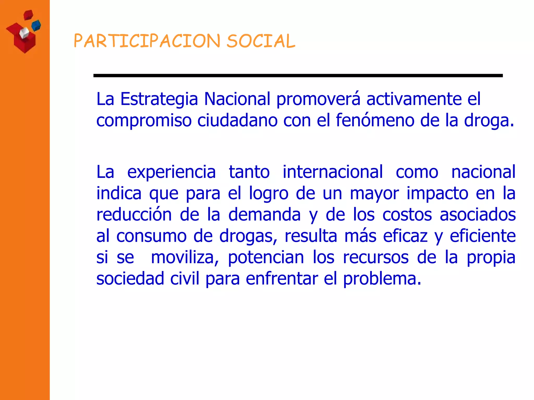 PARTICIPACION SOCIAL La Estrategia Nacional promoverá activamente el compromiso ciudadano con el fenómeno de la droga. La experiencia tanto internacional como nacional indica que para el logro de un mayor impacto en la reducción de la demanda y de los costos asociados al consumo de drogas, resulta más eficaz y eficiente si se  moviliza, potencian los recursos de la propia sociedad civil para enfrentar el problema. 