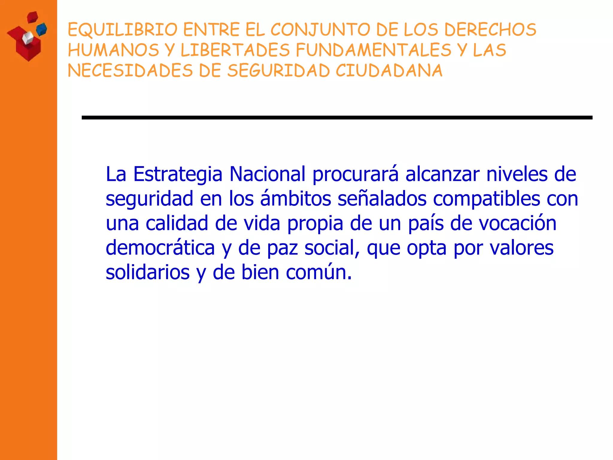 EQUILIBRIO ENTRE EL CONJUNTO DE LOS DERECHOS HUMANOS Y LIBERTADES FUNDAMENTALES Y LAS NECESIDADES DE SEGURIDAD CIUDADANA La Estrategia Nacional procurará alcanzar niveles de seguridad en los ámbitos señalados compatibles con una calidad de vida propia de un país de vocación democrática y de paz social, que opta por valores solidarios y de bien común.   
