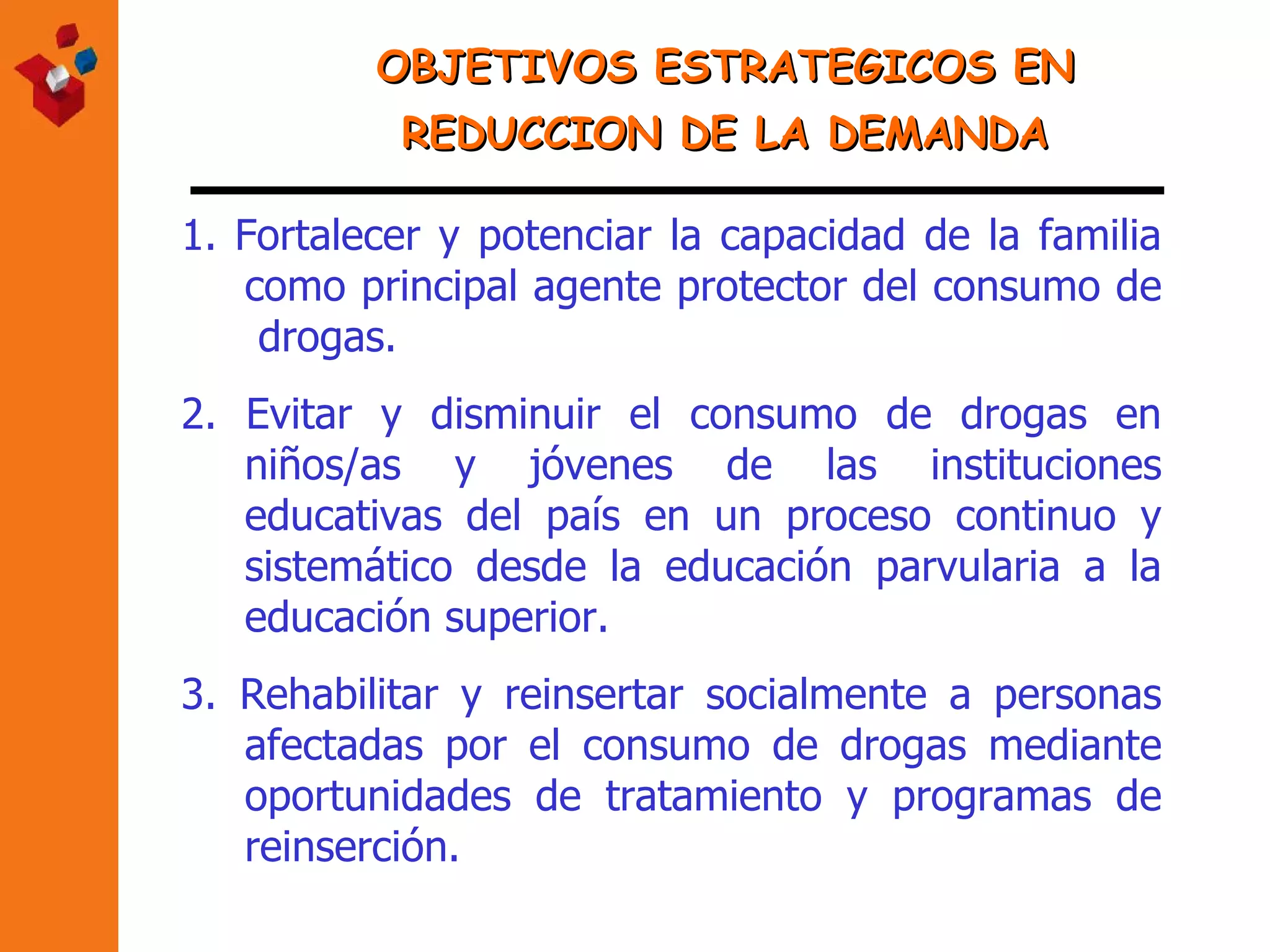 OBJETIVOS ESTRATEGICOS EN REDUCCION DE LA DEMANDA 1.   Fortalecer y potenciar la capacidad de la familia como principal agente protector del consumo de  drogas. 2. Evitar y disminuir el consumo de drogas en niños /as  y jóvenes de las instituciones educativas del país en un proceso continuo y sistemático desde la educación parvularia a la educación superior.  3.   Rehabilitar y reinsertar socialmente a personas afectadas por el consumo de drogas mediante oportunidades de tratamiento  y programas de reinserción . 