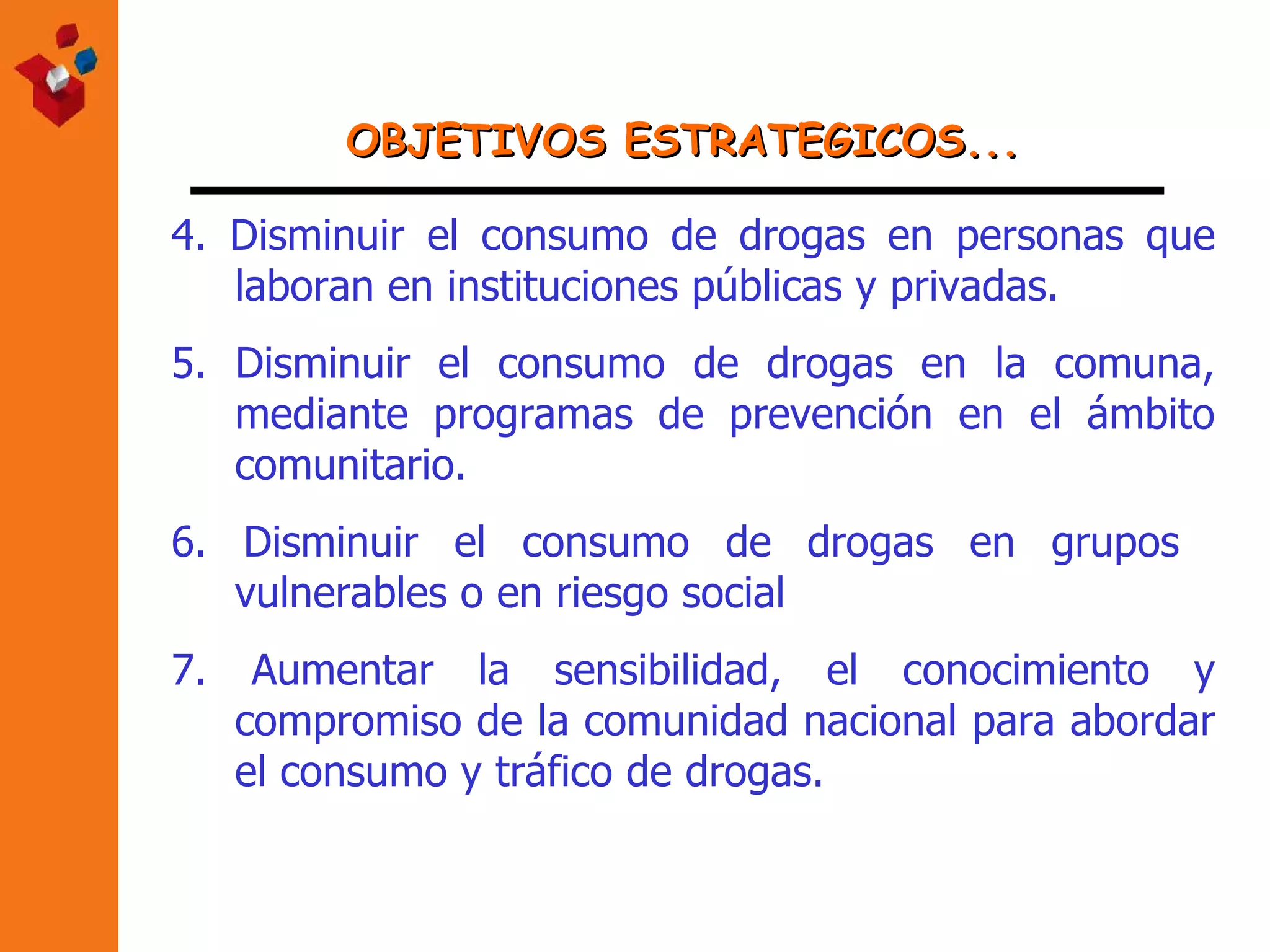 OBJETIVOS ESTRATEGICOS... 4.  Disminuir el consumo de drogas en personas que laboran en instituciones públicas y privadas. 5. Disminuir el consumo de drogas en la comuna, mediante programas de prevención en el ámbito comunitario. 6. Disminuir el consumo de drogas en grupos  vulnerables o en riesgo social 7. Aumentar la sensibilidad, el conocimiento y compromiso de la comunidad nacional para abordar el consumo y tráfico de drogas. 