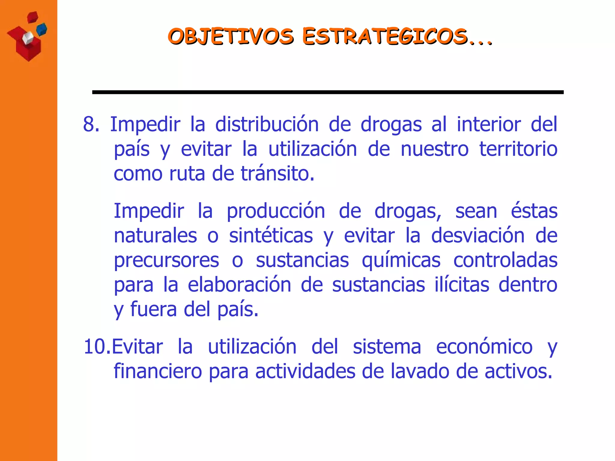 OBJETIVOS ESTRATEGICOS... 8.  Impedir la distribución de drogas al interior del país y evitar la utilización de nuestro territorio como ruta de tránsito. Impedir la producción de drogas, sean éstas naturales o sintéticas y evitar la desviación de precursores o sustancias químicas controladas para la elaboración de sustancias ilícitas dentro y fuera del país. 10.Evitar la utilización del sistema económico y financiero para actividades de lavado de activos.   